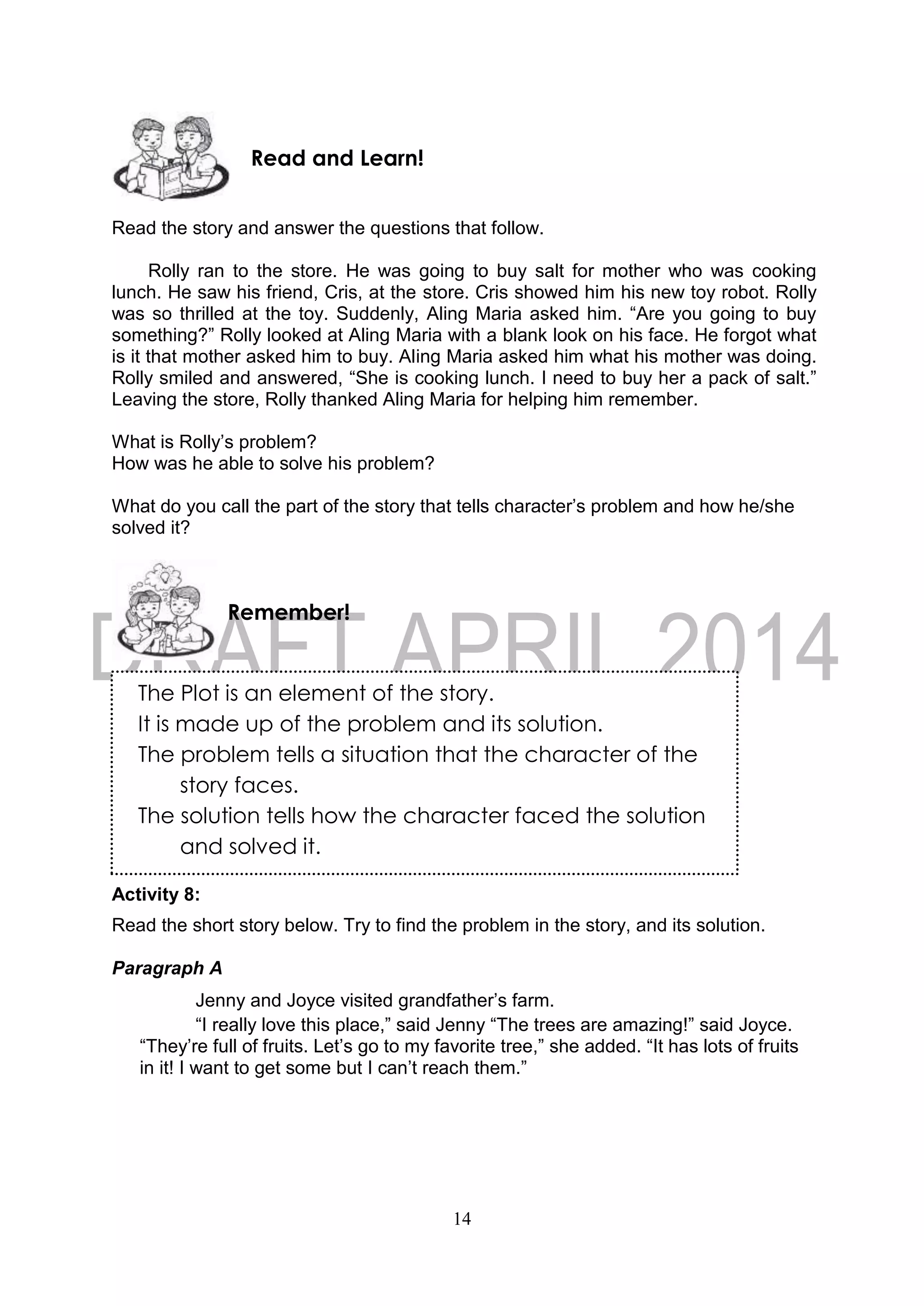 14
The Plot is an element of the story.
It is made up of the problem and its solution.
The problem tells a situation that the character of the
story faces.
The solution tells how the character faced the solution
and solved it.
Read the story and answer the questions that follow.
Rolly ran to the store. He was going to buy salt for mother who was cooking
lunch. He saw his friend, Cris, at the store. Cris showed him his new toy robot. Rolly
was so thrilled at the toy. Suddenly, Aling Maria asked him. “Are you going to buy
something?” Rolly looked at Aling Maria with a blank look on his face. He forgot what
is it that mother asked him to buy. Aling Maria asked him what his mother was doing.
Rolly smiled and answered, “She is cooking lunch. I need to buy her a pack of salt.”
Leaving the store, Rolly thanked Aling Maria for helping him remember.
What is Rolly’s problem?
How was he able to solve his problem?
What do you call the part of the story that tells character’s problem and how he/she
solved it?
Activity 8:
Read the short story below. Try to find the problem in the story, and its solution.
Paragraph A
Jenny and Joyce visited grandfather’s farm.
“I really love this place,” said Jenny “The trees are amazing!” said Joyce.
“They’re full of fruits. Let’s go to my favorite tree,” she added. “It has lots of fruits
in it! I want to get some but I can’t reach them.”
Remember!
Read and Learn!
 