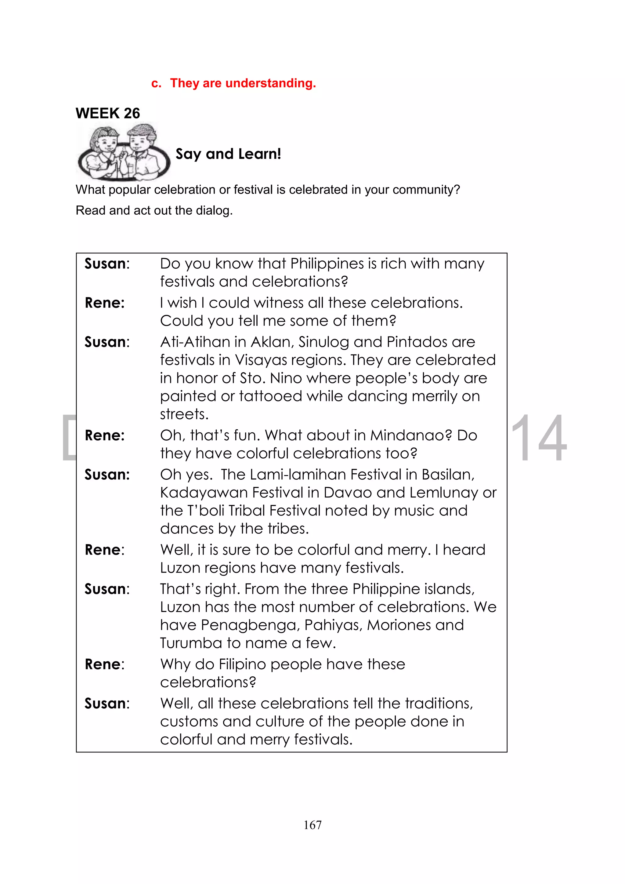 167
c. They are understanding.
WEEK 26
What popular celebration or festival is celebrated in your community?
Read and act out the dialog.
Say and Learn!
Susan: Do you know that Philippines is rich with many
festivals and celebrations?
Rene: I wish I could witness all these celebrations.
Could you tell me some of them?
Susan: Ati-Atihan in Aklan, Sinulog and Pintados are
festivals in Visayas regions. They are celebrated
in honor of Sto. Nino where people’s body are
painted or tattooed while dancing merrily on
streets.
Rene: Oh, that’s fun. What about in Mindanao? Do
they have colorful celebrations too?
Susan: Oh yes. The Lami-lamihan Festival in Basilan,
Kadayawan Festival in Davao and Lemlunay or
the T’boli Tribal Festival noted by music and
dances by the tribes.
Rene: Well, it is sure to be colorful and merry. I heard
Luzon regions have many festivals.
Susan: That’s right. From the three Philippine islands,
Luzon has the most number of celebrations. We
have Penagbenga, Pahiyas, Moriones and
Turumba to name a few.
Rene: Why do Filipino people have these
celebrations?
Susan: Well, all these celebrations tell the traditions,
customs and culture of the people done in
colorful and merry festivals.
 