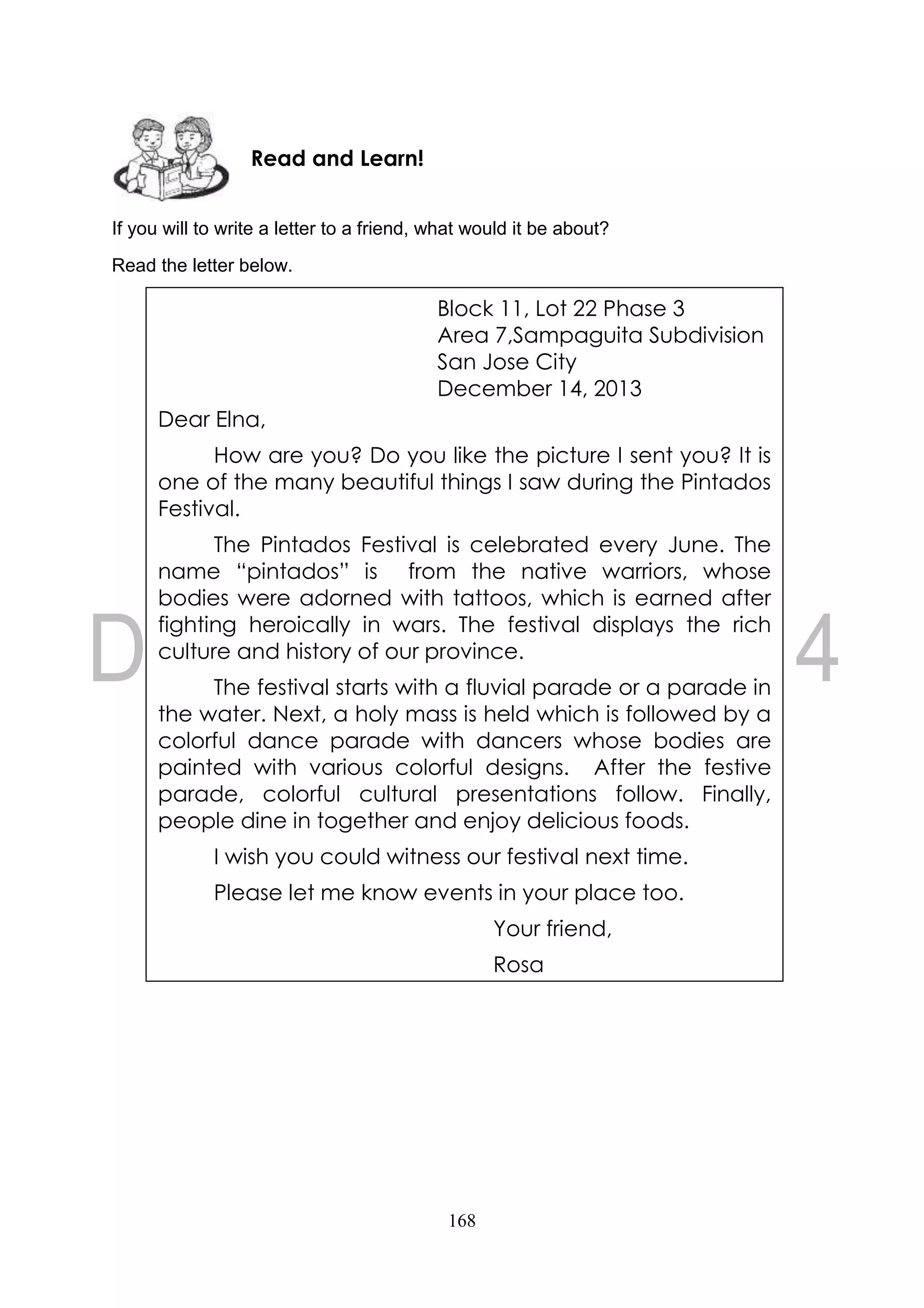 168
If you will to write a letter to a friend, what would it be about?
Read the letter below.
Read and Learn!
Block 11, Lot 22 Phase 3
Area 7,Sampaguita Subdivision
San Jose City
December 14, 2013
Dear Elna,
How are you? Do you like the picture I sent you? It is
one of the many beautiful things I saw during the Pintados
Festival.
The Pintados Festival is celebrated every June. The
name “pintados” is from the native warriors, whose
bodies were adorned with tattoos, which is earned after
fighting heroically in wars. The festival displays the rich
culture and history of our province.
The festival starts with a fluvial parade or a parade in
the water. Next, a holy mass is held which is followed by a
colorful dance parade with dancers whose bodies are
painted with various colorful designs. After the festive
parade, colorful cultural presentations follow. Finally,
people dine in together and enjoy delicious foods.
I wish you could witness our festival next time.
Please let me know events in your place too.
Your friend,
Rosa
 
