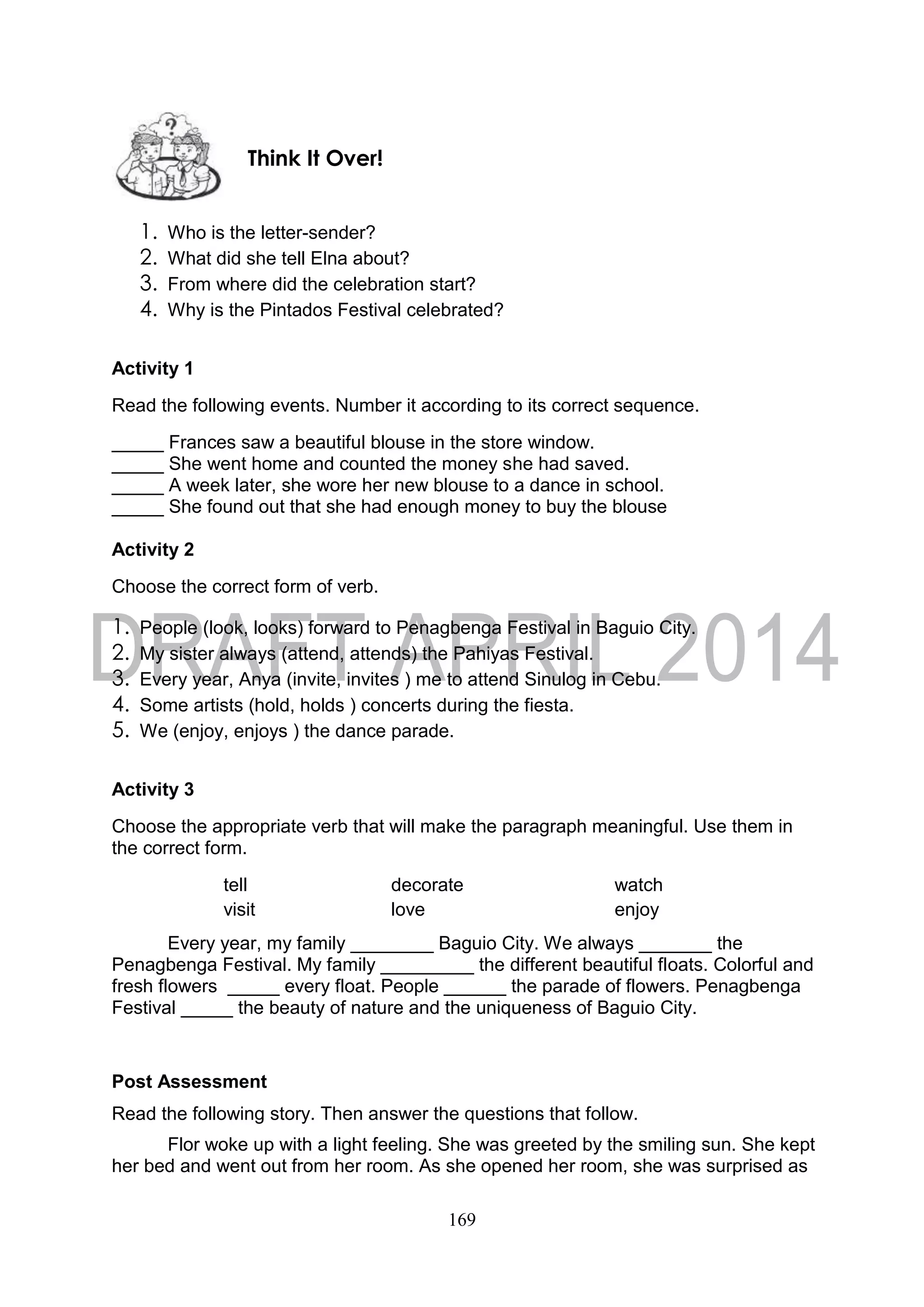 169
1. Who is the letter-sender?
2. What did she tell Elna about?
3. From where did the celebration start?
4. Why is the Pintados Festival celebrated?
Activity 1
Read the following events. Number it according to its correct sequence.
_____ Frances saw a beautiful blouse in the store window.
_____ She went home and counted the money she had saved.
_____ A week later, she wore her new blouse to a dance in school.
_____ She found out that she had enough money to buy the blouse
Activity 2
Choose the correct form of verb.
1. People (look, looks) forward to Penagbenga Festival in Baguio City.
2. My sister always (attend, attends) the Pahiyas Festival.
3. Every year, Anya (invite, invites ) me to attend Sinulog in Cebu.
4. Some artists (hold, holds ) concerts during the fiesta.
5. We (enjoy, enjoys ) the dance parade.
Activity 3
Choose the appropriate verb that will make the paragraph meaningful. Use them in
the correct form.
tell decorate watch
visit love enjoy
Every year, my family ________ Baguio City. We always _______ the
Penagbenga Festival. My family _________ the different beautiful floats. Colorful and
fresh flowers _____ every float. People ______ the parade of flowers. Penagbenga
Festival _____ the beauty of nature and the uniqueness of Baguio City.
Post Assessment
Read the following story. Then answer the questions that follow.
Flor woke up with a light feeling. She was greeted by the smiling sun. She kept
her bed and went out from her room. As she opened her room, she was surprised as
Think It Over!
 