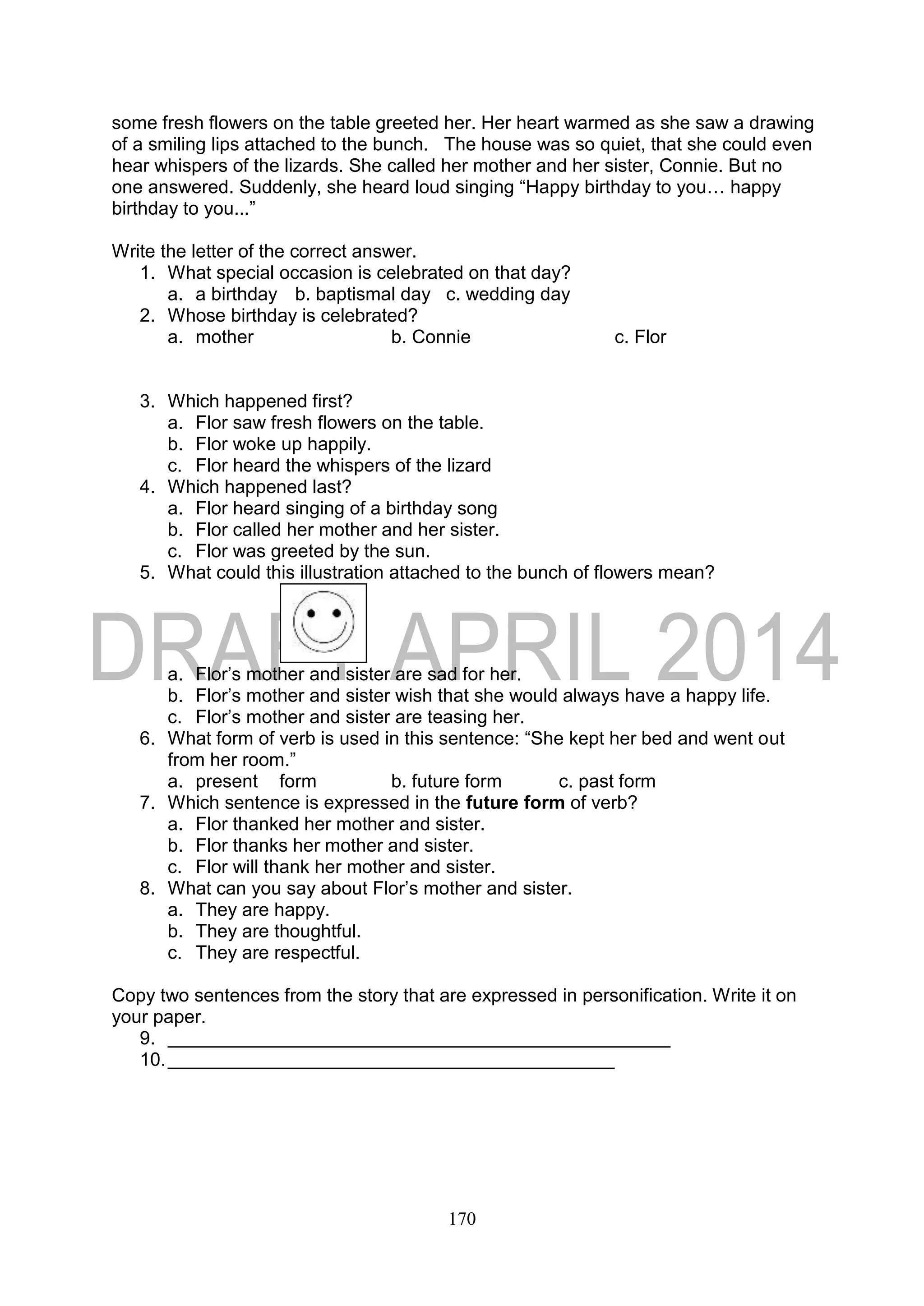170
some fresh flowers on the table greeted her. Her heart warmed as she saw a drawing
of a smiling lips attached to the bunch. The house was so quiet, that she could even
hear whispers of the lizards. She called her mother and her sister, Connie. But no
one answered. Suddenly, she heard loud singing “Happy birthday to you… happy
birthday to you...”
Write the letter of the correct answer.
1. What special occasion is celebrated on that day?
a. a birthday b. baptismal day c. wedding day
2. Whose birthday is celebrated?
a. mother b. Connie c. Flor
3. Which happened first?
a. Flor saw fresh flowers on the table.
b. Flor woke up happily.
c. Flor heard the whispers of the lizard
4. Which happened last?
a. Flor heard singing of a birthday song
b. Flor called her mother and her sister.
c. Flor was greeted by the sun.
5. What could this illustration attached to the bunch of flowers mean?
a. Flor’s mother and sister are sad for her.
b. Flor’s mother and sister wish that she would always have a happy life.
c. Flor’s mother and sister are teasing her.
6. What form of verb is used in this sentence: “She kept her bed and went out
from her room.”
a. present form b. future form c. past form
7. Which sentence is expressed in the future form of verb?
a. Flor thanked her mother and sister.
b. Flor thanks her mother and sister.
c. Flor will thank her mother and sister.
8. What can you say about Flor’s mother and sister.
a. They are happy.
b. They are thoughtful.
c. They are respectful.
Copy two sentences from the story that are expressed in personification. Write it on
your paper.
9.
10.
 