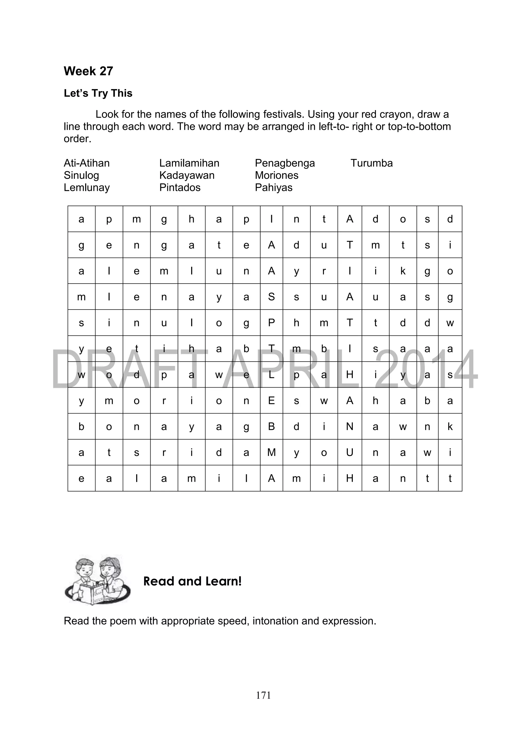 171
Week 27
Let’s Try This
Look for the names of the following festivals. Using your red crayon, draw a
line through each word. The word may be arranged in left-to- right or top-to-bottom
order.
Ati-Atihan Lamilamihan Penagbenga Turumba
Sinulog Kadayawan Moriones
Lemlunay Pintados Pahiyas
a p m g h a p I n t A d o s d
g e n g a t e A d u T m t s i
a l e m l u n A y r I i k g o
m l e n a y a S s u A u a s g
s i n u l o g P h m T t d d w
y e t i h a b T m b I s a a a
w o d p a w e L p a H i y a s
y m o r i o n E s w A h a b a
b o n a y a g B d i N a w n k
a t s r i d a M y o U n a w i
e a l a m i l A m i H a n t t
Read the poem with appropriate speed, intonation and expression.
Read and Learn!
 