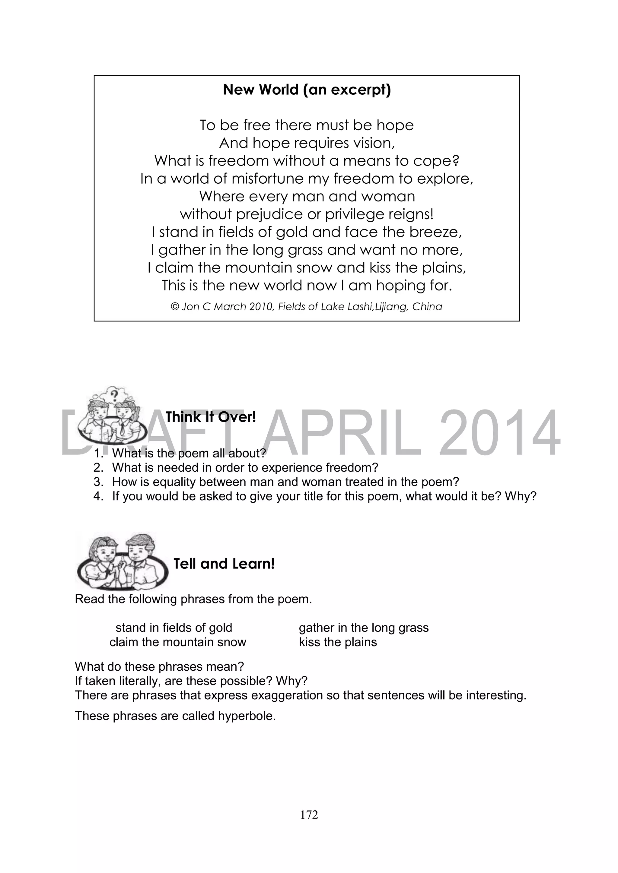 172
1. What is the poem all about?
2. What is needed in order to experience freedom?
3. How is equality between man and woman treated in the poem?
4. If you would be asked to give your title for this poem, what would it be? Why?
Read the following phrases from the poem.
stand in fields of gold gather in the long grass
claim the mountain snow kiss the plains
What do these phrases mean?
If taken literally, are these possible? Why?
There are phrases that express exaggeration so that sentences will be interesting.
These phrases are called hyperbole.
Tell and Learn!
Think It Over!
New World (an excerpt)
To be free there must be hope
And hope requires vision,
What is freedom without a means to cope?
In a world of misfortune my freedom to explore,
Where every man and woman
without prejudice or privilege reigns!
I stand in fields of gold and face the breeze,
I gather in the long grass and want no more,
I claim the mountain snow and kiss the plains,
This is the new world now I am hoping for.
© Jon C March 2010, Fields of Lake Lashi,Lijiang, China
 