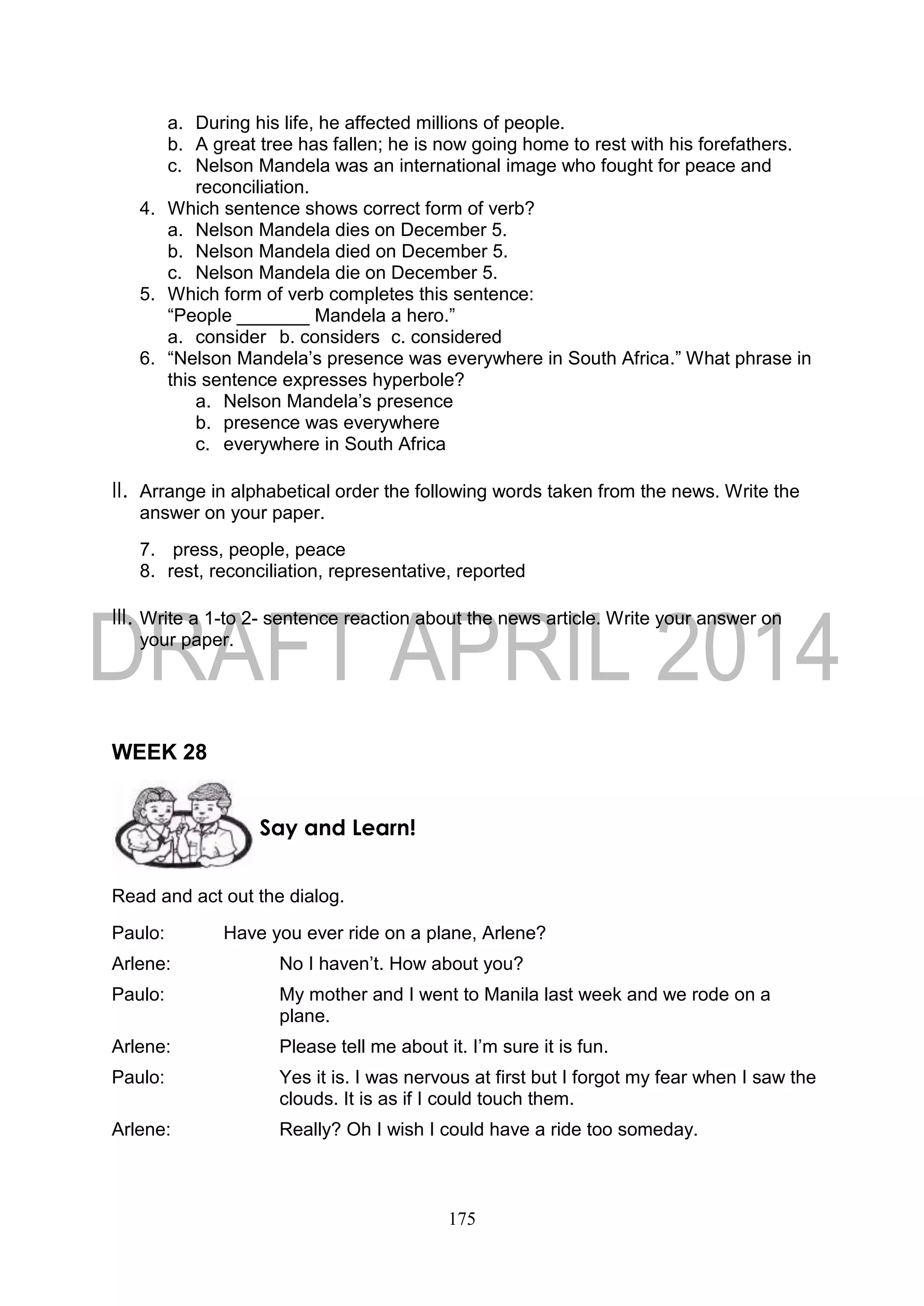 175
a. During his life, he affected millions of people.
b. A great tree has fallen; he is now going home to rest with his forefathers.
c. Nelson Mandela was an international image who fought for peace and
reconciliation.
4. Which sentence shows correct form of verb?
a. Nelson Mandela dies on December 5.
b. Nelson Mandela died on December 5.
c. Nelson Mandela die on December 5.
5. Which form of verb completes this sentence:
“People _______ Mandela a hero.”
a. consider b. considers c. considered
6. “Nelson Mandela’s presence was everywhere in South Africa.” What phrase in
this sentence expresses hyperbole?
a. Nelson Mandela’s presence
b. presence was everywhere
c. everywhere in South Africa
II. Arrange in alphabetical order the following words taken from the news. Write the
answer on your paper.
7. press, people, peace
8. rest, reconciliation, representative, reported
III. Write a 1-to 2- sentence reaction about the news article. Write your answer on
your paper.
WEEK 28
Read and act out the dialog.
Paulo: Have you ever ride on a plane, Arlene?
Arlene: No I haven’t. How about you?
Paulo: My mother and I went to Manila last week and we rode on a
plane.
Arlene: Please tell me about it. I’m sure it is fun.
Paulo: Yes it is. I was nervous at first but I forgot my fear when I saw the
clouds. It is as if I could touch them.
Arlene: Really? Oh I wish I could have a ride too someday.
Say and Learn!
 