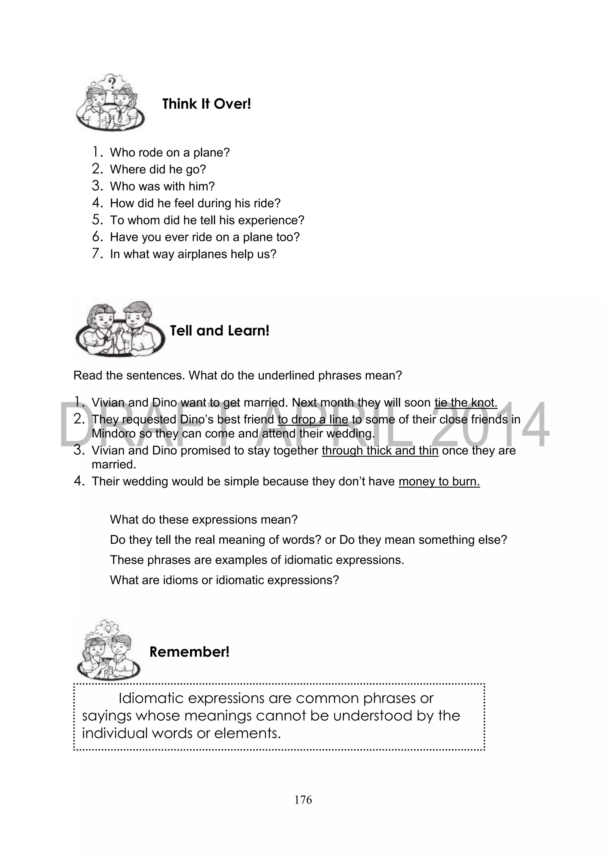 176
1. Who rode on a plane?
2. Where did he go?
3. Who was with him?
4. How did he feel during his ride?
5. To whom did he tell his experience?
6. Have you ever ride on a plane too?
7. In what way airplanes help us?
Read the sentences. What do the underlined phrases mean?
1. Vivian and Dino want to get married. Next month they will soon tie the knot.
2. They requested Dino’s best friend to drop a line to some of their close friends in
Mindoro so they can come and attend their wedding.
3. Vivian and Dino promised to stay together through thick and thin once they are
married.
4. Their wedding would be simple because they don’t have money to burn.
What do these expressions mean?
Do they tell the real meaning of words? or Do they mean something else?
These phrases are examples of idiomatic expressions.
What are idioms or idiomatic expressions?
Remember!
Tell and Learn!
Think It Over!
Idiomatic expressions are common phrases or
sayings whose meanings cannot be understood by the
individual words or elements.
 