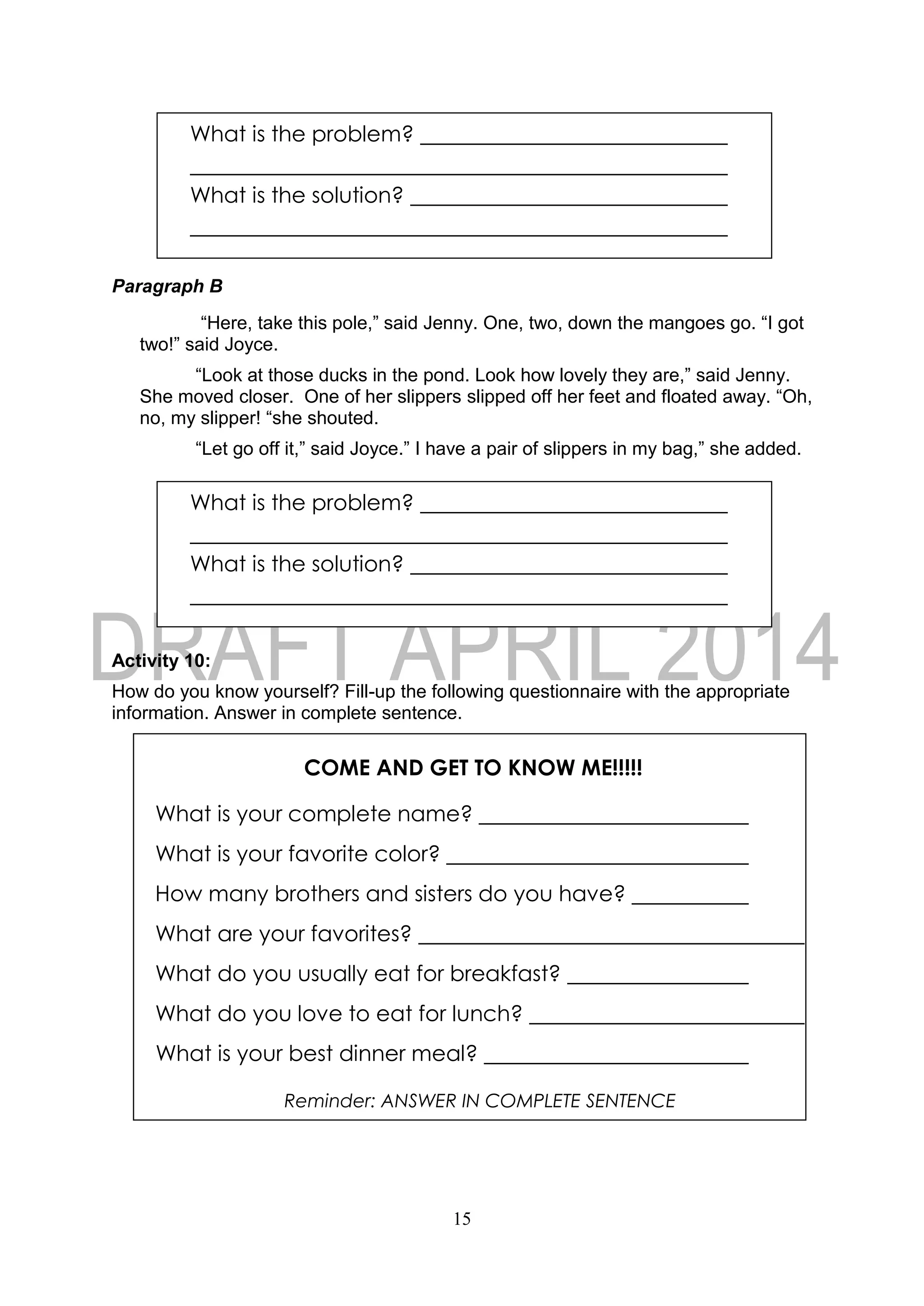 15
COME AND GET TO KNOW ME!!!!!
What is your complete name?
What is your favorite color?
How many brothers and sisters do you have?
What are your favorites?
What do you usually eat for breakfast?
What do you love to eat for lunch?
What is your best dinner meal?
Reminder: ANSWER IN COMPLETE SENTENCE
Paragraph B
“Here, take this pole,” said Jenny. One, two, down the mangoes go. “I got
two!” said Joyce.
“Look at those ducks in the pond. Look how lovely they are,” said Jenny.
She moved closer. One of her slippers slipped off her feet and floated away. “Oh,
no, my slipper! “she shouted.
“Let go off it,” said Joyce.” I have a pair of slippers in my bag,” she added.
Activity 10:
How do you know yourself? Fill-up the following questionnaire with the appropriate
information. Answer in complete sentence.
What is the problem?
What is the solution?
What is the problem?
What is the solution?
 