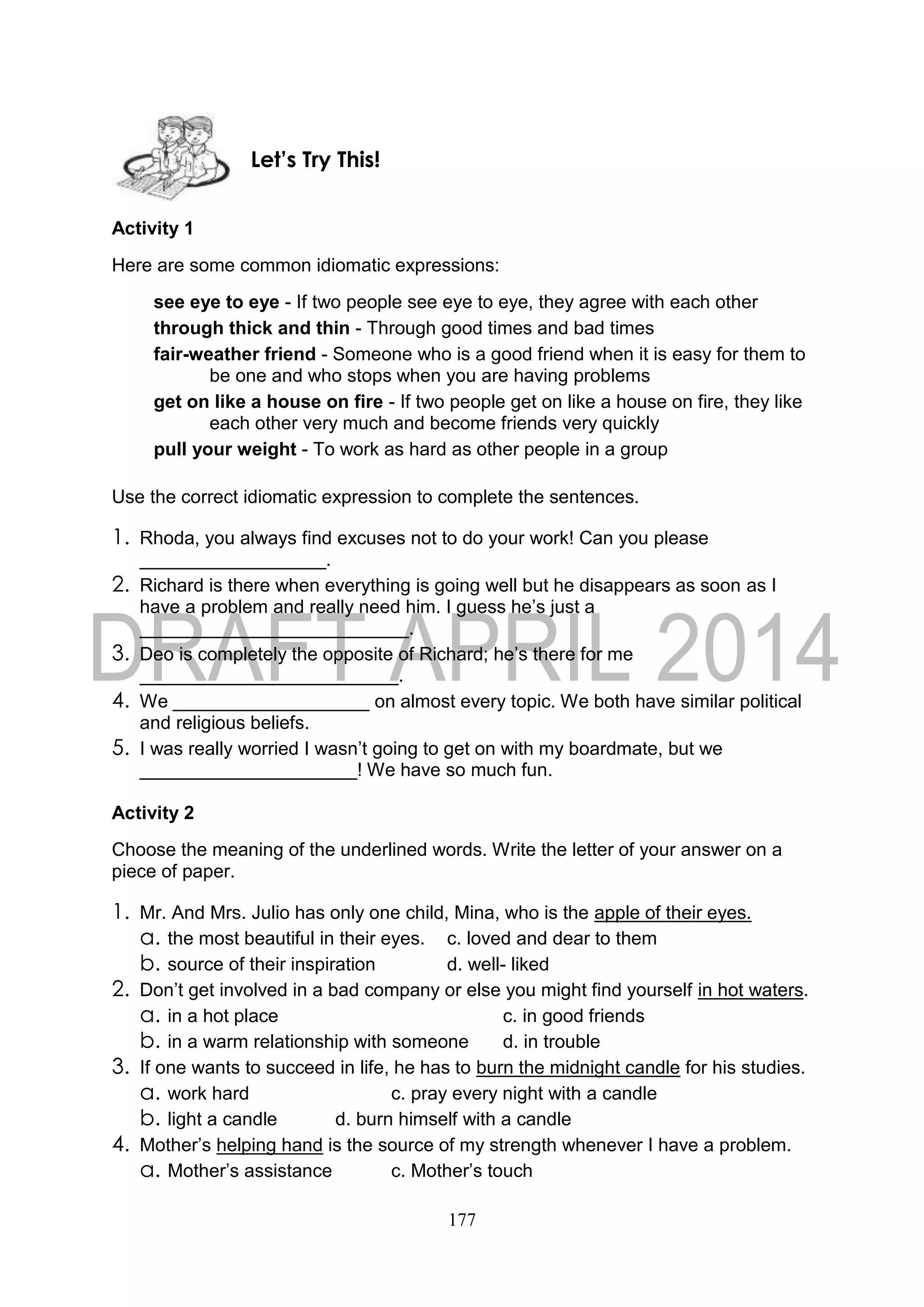 177
Activity 1
Here are some common idiomatic expressions:
see eye to eye - If two people see eye to eye, they agree with each other
through thick and thin - Through good times and bad times
fair-weather friend - Someone who is a good friend when it is easy for them to
be one and who stops when you are having problems
get on like a house on fire - If two people get on like a house on fire, they like
each other very much and become friends very quickly
pull your weight - To work as hard as other people in a group
Use the correct idiomatic expression to complete the sentences.
1. Rhoda, you always find excuses not to do your work! Can you please
__________________.
2. Richard is there when everything is going well but he disappears as soon as I
have a problem and really need him. I guess he’s just a
__________________________.
3. Deo is completely the opposite of Richard; he’s there for me
_________________________.
4. We ___________________ on almost every topic. We both have similar political
and religious beliefs.
5. I was really worried I wasn’t going to get on with my boardmate, but we
_____________________! We have so much fun.
Activity 2
Choose the meaning of the underlined words. Write the letter of your answer on a
piece of paper.
1. Mr. And Mrs. Julio has only one child, Mina, who is the apple of their eyes.
a. the most beautiful in their eyes. c. loved and dear to them
b. source of their inspiration d. well- liked
2. Don’t get involved in a bad company or else you might find yourself in hot waters.
a. in a hot place c. in good friends
b. in a warm relationship with someone d. in trouble
3. If one wants to succeed in life, he has to burn the midnight candle for his studies.
a. work hard c. pray every night with a candle
b. light a candle d. burn himself with a candle
4. Mother’s helping hand is the source of my strength whenever I have a problem.
a. Mother’s assistance c. Mother’s touch
Let’s Try This!
 
