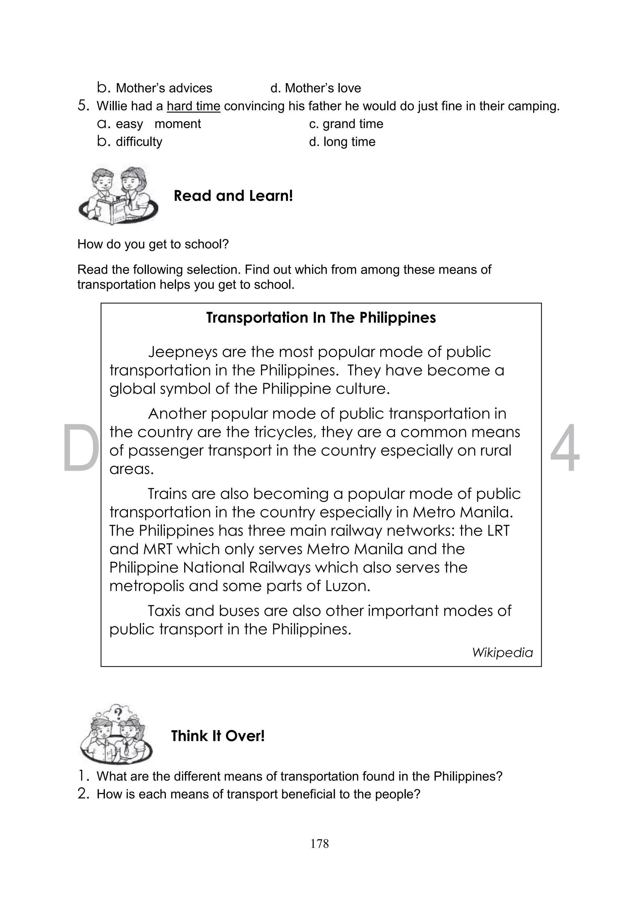 178
b. Mother’s advices d. Mother’s love
5. Willie had a hard time convincing his father he would do just fine in their camping.
a. easy moment c. grand time
b. difficulty d. long time
How do you get to school?
Read the following selection. Find out which from among these means of
transportation helps you get to school.
1. What are the different means of transportation found in the Philippines?
2. How is each means of transport beneficial to the people?
Think It Over!
Read and Learn!
Transportation In The Philippines
Jeepneys are the most popular mode of public
transportation in the Philippines. They have become a
global symbol of the Philippine culture.
Another popular mode of public transportation in
the country are the tricycles, they are a common means
of passenger transport in the country especially on rural
areas.
Trains are also becoming a popular mode of public
transportation in the country especially in Metro Manila.
The Philippines has three main railway networks: the LRT
and MRT which only serves Metro Manila and the
Philippine National Railways which also serves the
metropolis and some parts of Luzon.
Taxis and buses are also other important modes of
public transport in the Philippines.
Wikipedia
 