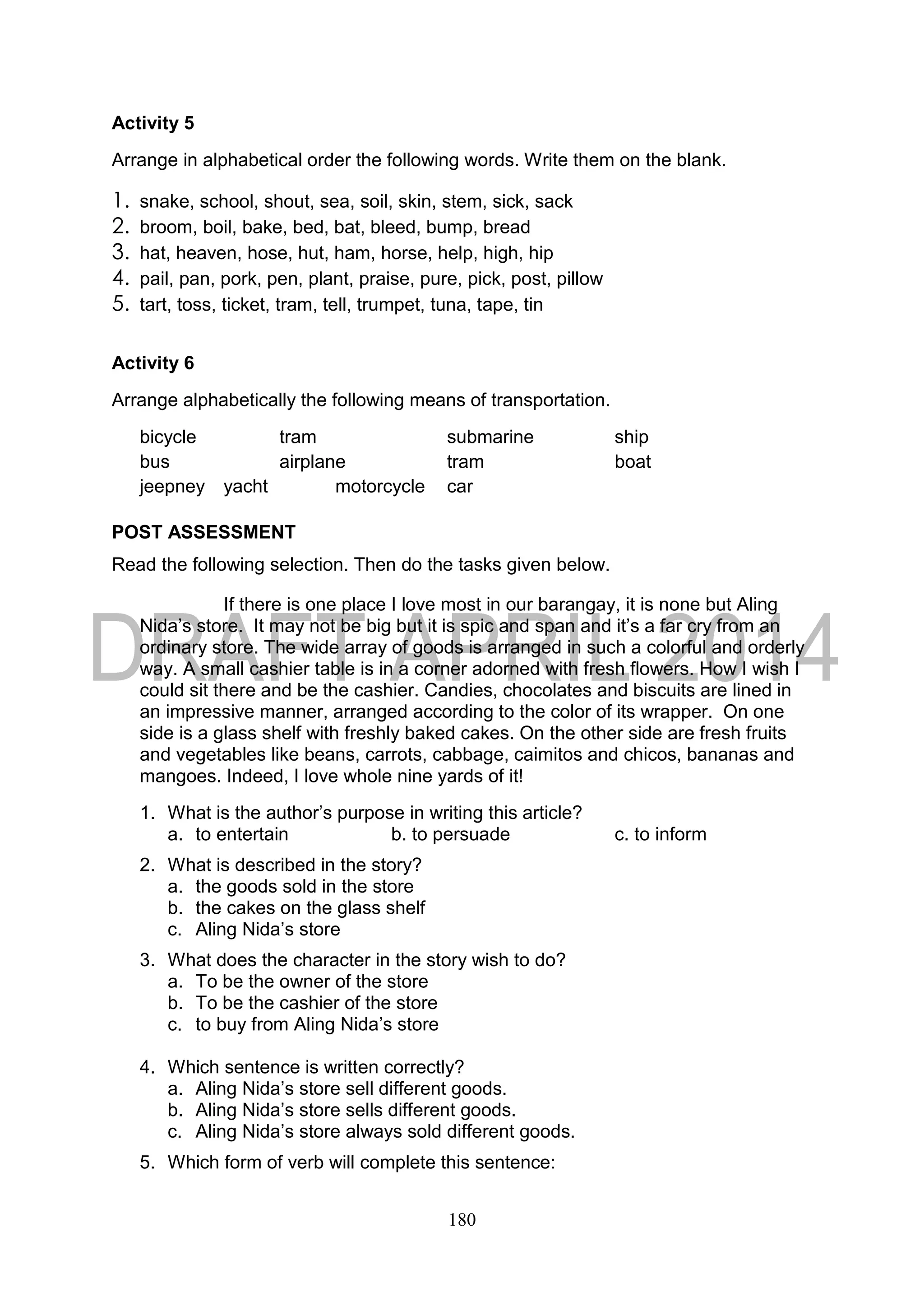 180
Activity 5
Arrange in alphabetical order the following words. Write them on the blank.
1. snake, school, shout, sea, soil, skin, stem, sick, sack
2. broom, boil, bake, bed, bat, bleed, bump, bread
3. hat, heaven, hose, hut, ham, horse, help, high, hip
4. pail, pan, pork, pen, plant, praise, pure, pick, post, pillow
5. tart, toss, ticket, tram, tell, trumpet, tuna, tape, tin
Activity 6
Arrange alphabetically the following means of transportation.
bicycle tram submarine ship
bus airplane tram boat
jeepney yacht motorcycle car
POST ASSESSMENT
Read the following selection. Then do the tasks given below.
If there is one place I love most in our barangay, it is none but Aling
Nida’s store. It may not be big but it is spic and span and it’s a far cry from an
ordinary store. The wide array of goods is arranged in such a colorful and orderly
way. A small cashier table is in a corner adorned with fresh flowers. How I wish I
could sit there and be the cashier. Candies, chocolates and biscuits are lined in
an impressive manner, arranged according to the color of its wrapper. On one
side is a glass shelf with freshly baked cakes. On the other side are fresh fruits
and vegetables like beans, carrots, cabbage, caimitos and chicos, bananas and
mangoes. Indeed, I love whole nine yards of it!
1. What is the author’s purpose in writing this article?
a. to entertain b. to persuade c. to inform
2. What is described in the story?
a. the goods sold in the store
b. the cakes on the glass shelf
c. Aling Nida’s store
3. What does the character in the story wish to do?
a. To be the owner of the store
b. To be the cashier of the store
c. to buy from Aling Nida’s store
4. Which sentence is written correctly?
a. Aling Nida’s store sell different goods.
b. Aling Nida’s store sells different goods.
c. Aling Nida’s store always sold different goods.
5. Which form of verb will complete this sentence:
 