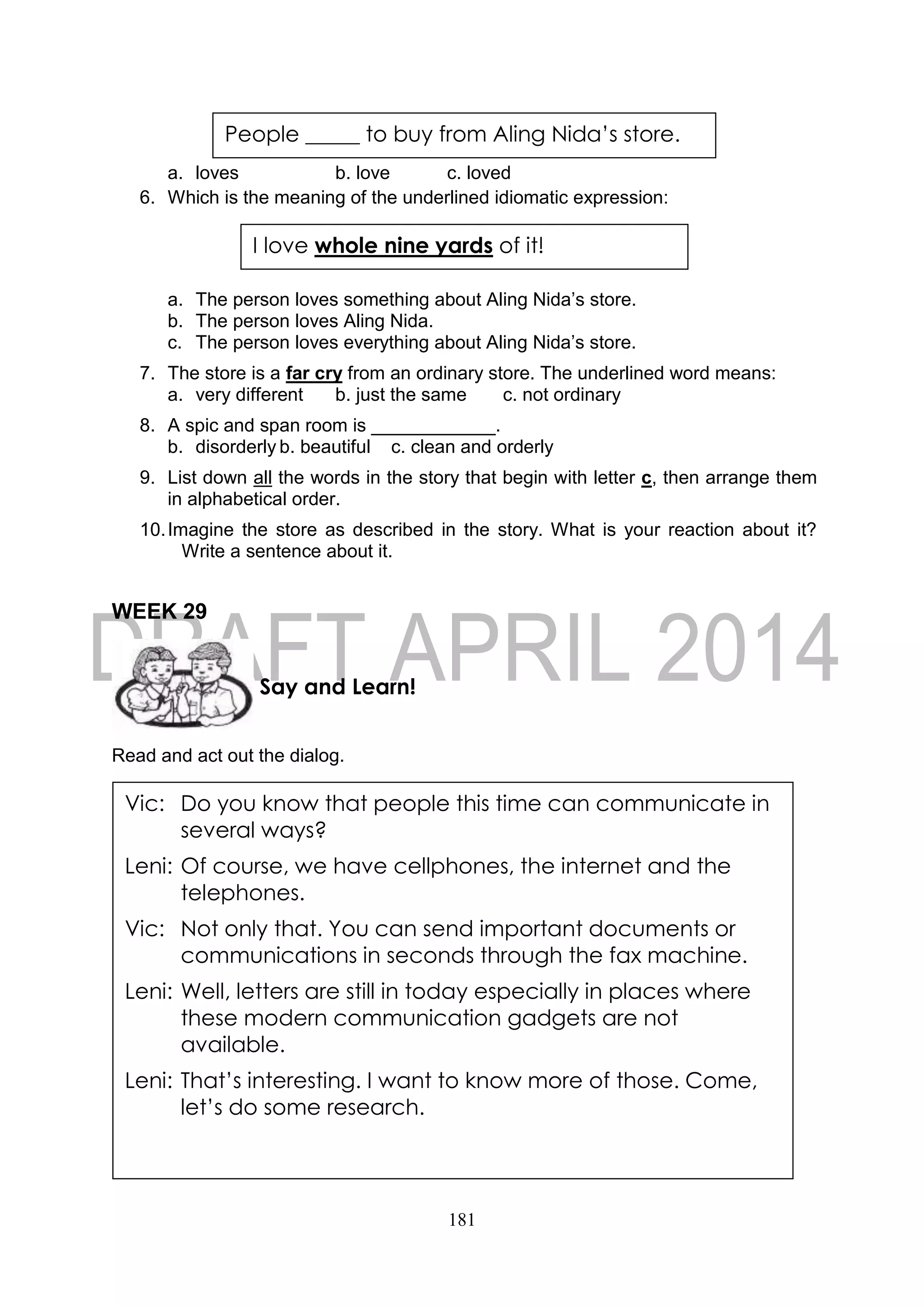 181
a. loves b. love c. loved
6. Which is the meaning of the underlined idiomatic expression:
a. The person loves something about Aling Nida’s store.
b. The person loves Aling Nida.
c. The person loves everything about Aling Nida’s store.
7. The store is a far cry from an ordinary store. The underlined word means:
a. very different b. just the same c. not ordinary
8. A spic and span room is ____________.
b. disorderly b. beautiful c. clean and orderly
9. List down all the words in the story that begin with letter c, then arrange them
in alphabetical order.
10.Imagine the store as described in the story. What is your reaction about it?
Write a sentence about it.
WEEK 29
Read and act out the dialog.
I love whole nine yards of it!
Say and Learn!
Vic: Do you know that people this time can communicate in
several ways?
Leni: Of course, we have cellphones, the internet and the
telephones.
Vic: Not only that. You can send important documents or
communications in seconds through the fax machine.
Leni: Well, letters are still in today especially in places where
these modern communication gadgets are not
available.
Leni: That’s interesting. I want to know more of those. Come,
let’s do some research.
People _____ to buy from Aling Nida’s store.
 