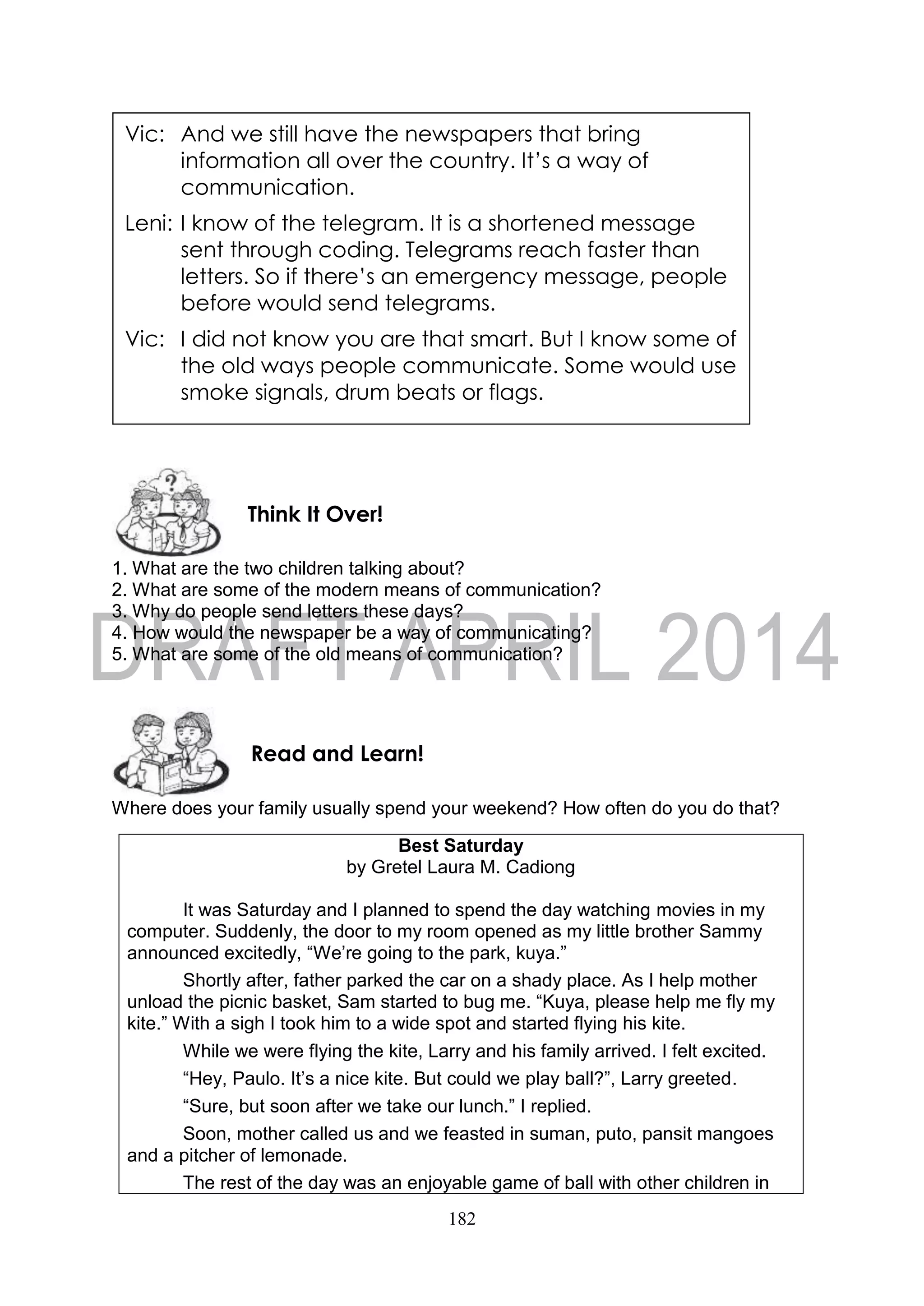 182
1. What are the two children talking about?
2. What are some of the modern means of communication?
3. Why do people send letters these days?
4. How would the newspaper be a way of communicating?
5. What are some of the old means of communication?
Where does your family usually spend your weekend? How often do you do that?
Best Saturday
by Gretel Laura M. Cadiong
It was Saturday and I planned to spend the day watching movies in my
computer. Suddenly, the door to my room opened as my little brother Sammy
announced excitedly, “We’re going to the park, kuya.”
Shortly after, father parked the car on a shady place. As I help mother
unload the picnic basket, Sam started to bug me. “Kuya, please help me fly my
kite.” With a sigh I took him to a wide spot and started flying his kite.
While we were flying the kite, Larry and his family arrived. I felt excited.
“Hey, Paulo. It’s a nice kite. But could we play ball?”, Larry greeted.
“Sure, but soon after we take our lunch.” I replied.
Soon, mother called us and we feasted in suman, puto, pansit mangoes
and a pitcher of lemonade.
The rest of the day was an enjoyable game of ball with other children in
Vic: And we still have the newspapers that bring
information all over the country. It’s a way of
communication.
Leni: I know of the telegram. It is a shortened message
sent through coding. Telegrams reach faster than
letters. So if there’s an emergency message, people
before would send telegrams.
Vic: I did not know you are that smart. But I know some of
the old ways people communicate. Some would use
smoke signals, drum beats or flags.
Vic: I did not know you are that smart. But I know some of
the old ways people communicate. Some would use
smoke signals, drum beats or flags.
Leni: That’s interesting. I want to know more of those.
Come, let’s do some research.Read and Learn!
Think It Over!
 