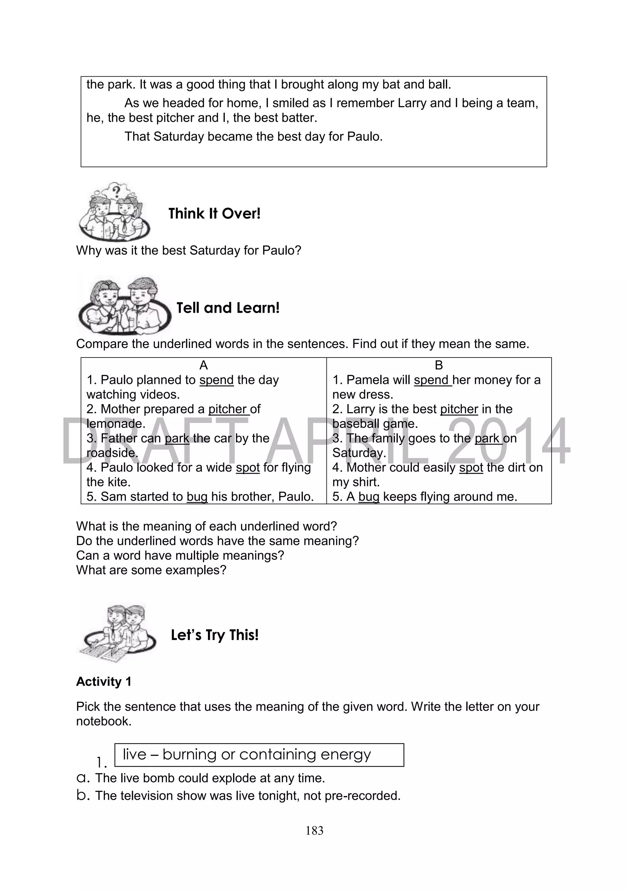 183
the park. It was a good thing that I brought along my bat and ball.
As we headed for home, I smiled as I remember Larry and I being a team,
he, the best pitcher and I, the best batter.
That Saturday became the best day for Paulo.
Why was it the best Saturday for Paulo?
Compare the underlined words in the sentences. Find out if they mean the same.
A
1. Paulo planned to spend the day
watching videos.
2. Mother prepared a pitcher of
lemonade.
3. Father can park the car by the
roadside.
4. Paulo looked for a wide spot for flying
the kite.
5. Sam started to bug his brother, Paulo.
B
1. Pamela will spend her money for a
new dress.
2. Larry is the best pitcher in the
baseball game.
3. The family goes to the park on
Saturday.
4. Mother could easily spot the dirt on
my shirt.
5. A bug keeps flying around me.
What is the meaning of each underlined word?
Do the underlined words have the same meaning?
Can a word have multiple meanings?
What are some examples?
Activity 1
Pick the sentence that uses the meaning of the given word. Write the letter on your
notebook.
1.
a. The live bomb could explode at any time.
b. The television show was live tonight, not pre-recorded.
live – burning or containing energy
Let’s Try This!
Tell and Learn!
Think It Over!
 