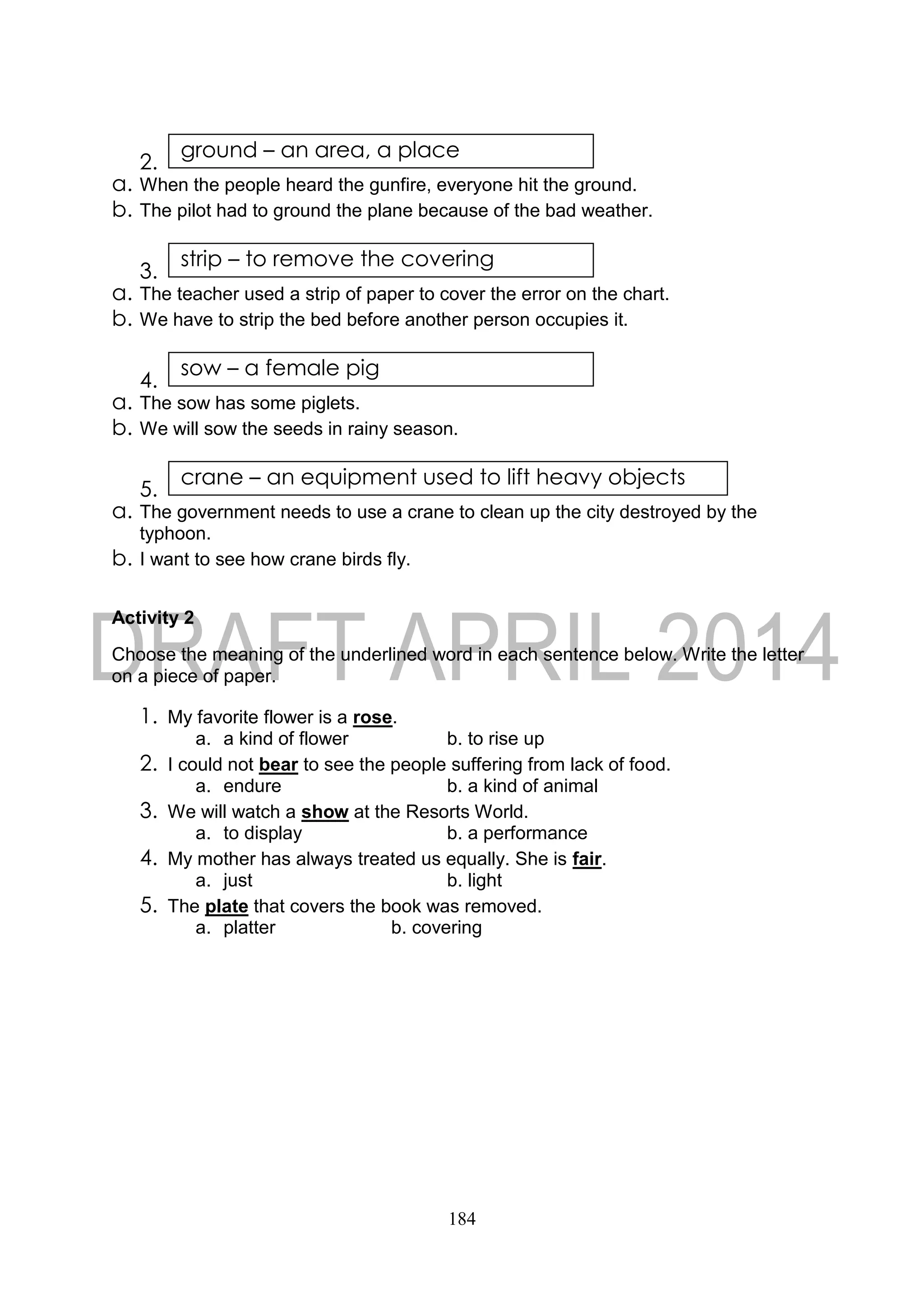 184
2.
a. When the people heard the gunfire, everyone hit the ground.
b. The pilot had to ground the plane because of the bad weather.
3.
a. The teacher used a strip of paper to cover the error on the chart.
b. We have to strip the bed before another person occupies it.
4.
a. The sow has some piglets.
b. We will sow the seeds in rainy season.
5.
a. The government needs to use a crane to clean up the city destroyed by the
typhoon.
b. I want to see how crane birds fly.
Activity 2
Choose the meaning of the underlined word in each sentence below. Write the letter
on a piece of paper.
1. My favorite flower is a rose.
a. a kind of flower b. to rise up
2. I could not bear to see the people suffering from lack of food.
a. endure b. a kind of animal
3. We will watch a show at the Resorts World.
a. to display b. a performance
4. My mother has always treated us equally. She is fair.
a. just b. light
5. The plate that covers the book was removed.
a. platter b. covering
crane – an equipment used to lift heavy objects
sow – a female pig
strip – to remove the covering
ground – an area, a place
 