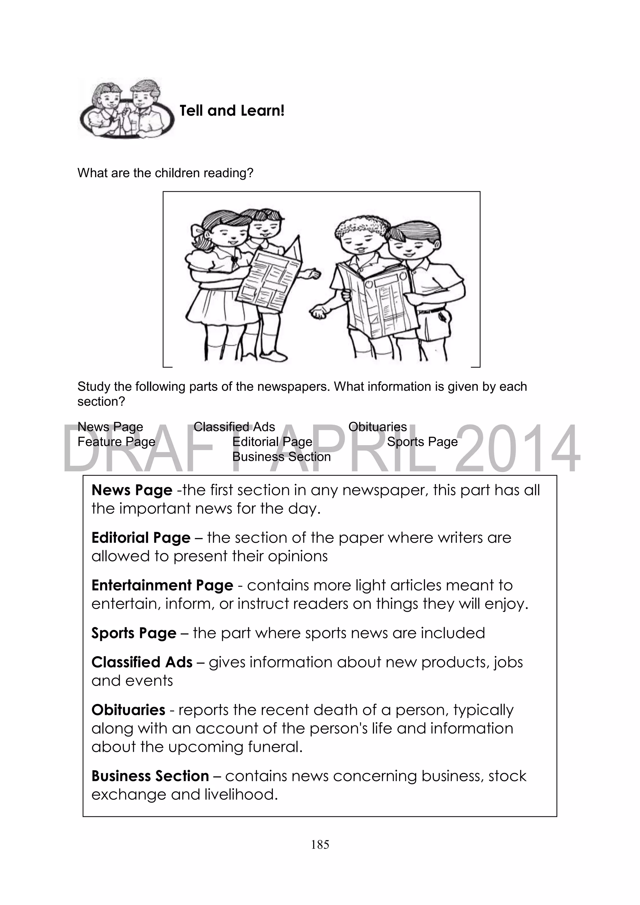 185
What are the children reading?
Study the following parts of the newspapers. What information is given by each
section?
News Page Classified Ads Obituaries
Feature Page Editorial Page Sports Page
Business Section
Tell and Learn!
News Page -the first section in any newspaper, this part has all
the important news for the day.
Editorial Page – the section of the paper where writers are
allowed to present their opinions
Entertainment Page - contains more light articles meant to
entertain, inform, or instruct readers on things they will enjoy.
Sports Page – the part where sports news are included
Classified Ads – gives information about new products, jobs
and events
Obituaries - reports the recent death of a person, typically
along with an account of the person's life and information
about the upcoming funeral.
Business Section – contains news concerning business, stock
exchange and livelihood.
 