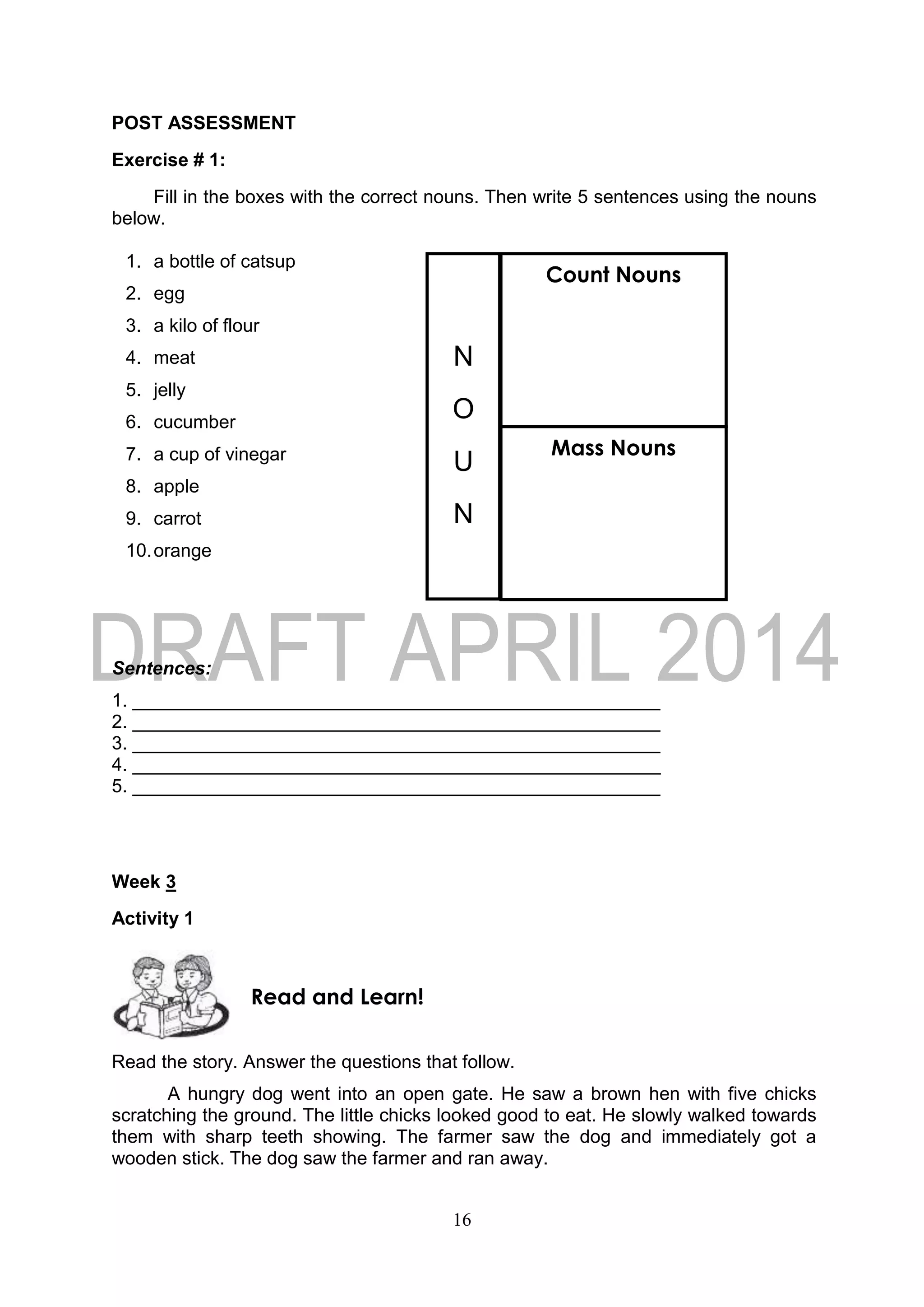 16
POST ASSESSMENT
Exercise # 1:
Fill in the boxes with the correct nouns. Then write 5 sentences using the nouns
below.
1. a bottle of catsup
2. egg
3. a kilo of flour
4. meat
5. jelly
6. cucumber
7. a cup of vinegar
8. apple
9. carrot
10.orange
Sentences:
1. ___________________________________________________
2. ___________________________________________________
3. ___________________________________________________
4. ___________________________________________________
5. ___________________________________________________
Week 3
Activity 1
Read the story. Answer the questions that follow.
A hungry dog went into an open gate. He saw a brown hen with five chicks
scratching the ground. The little chicks looked good to eat. He slowly walked towards
them with sharp teeth showing. The farmer saw the dog and immediately got a
wooden stick. The dog saw the farmer and ran away.
Read and Learn!
N
O
U
N
Count Nouns
Mass Nouns
 