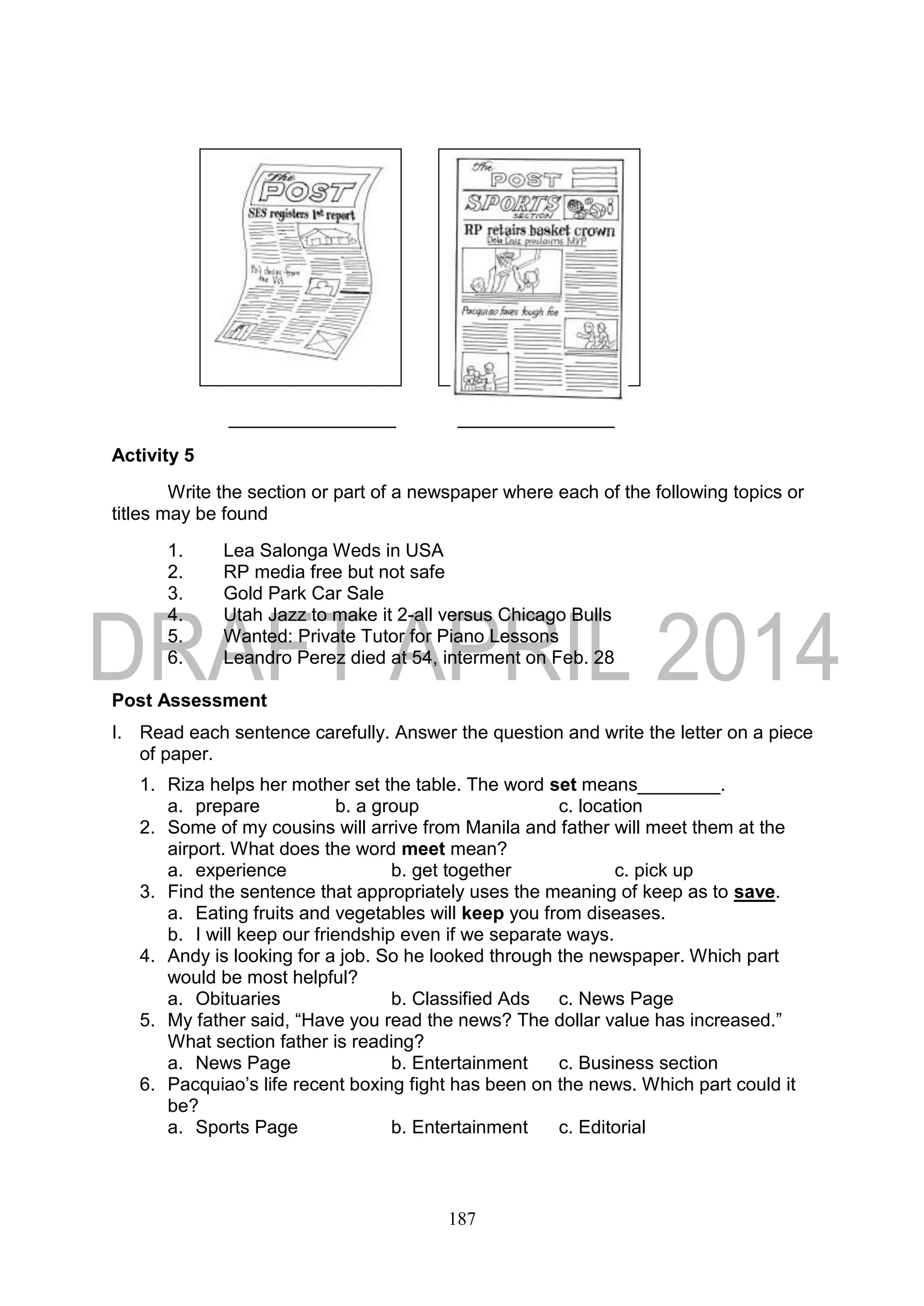 187
Activity 5
Write the section or part of a newspaper where each of the following topics or
titles may be found
1. Lea Salonga Weds in USA
2. RP media free but not safe
3. Gold Park Car Sale
4. Utah Jazz to make it 2-all versus Chicago Bulls
5. Wanted: Private Tutor for Piano Lessons
6. Leandro Perez died at 54, interment on Feb. 28
Post Assessment
I. Read each sentence carefully. Answer the question and write the letter on a piece
of paper.
1. Riza helps her mother set the table. The word set means________.
a. prepare b. a group c. location
2. Some of my cousins will arrive from Manila and father will meet them at the
airport. What does the word meet mean?
a. experience b. get together c. pick up
3. Find the sentence that appropriately uses the meaning of keep as to save.
a. Eating fruits and vegetables will keep you from diseases.
b. I will keep our friendship even if we separate ways.
4. Andy is looking for a job. So he looked through the newspaper. Which part
would be most helpful?
a. Obituaries b. Classified Ads c. News Page
5. My father said, “Have you read the news? The dollar value has increased.”
What section father is reading?
a. News Page b. Entertainment c. Business section
6. Pacquiao’s life recent boxing fight has been on the news. Which part could it
be?
a. Sports Page b. Entertainment c. Editorial
 
