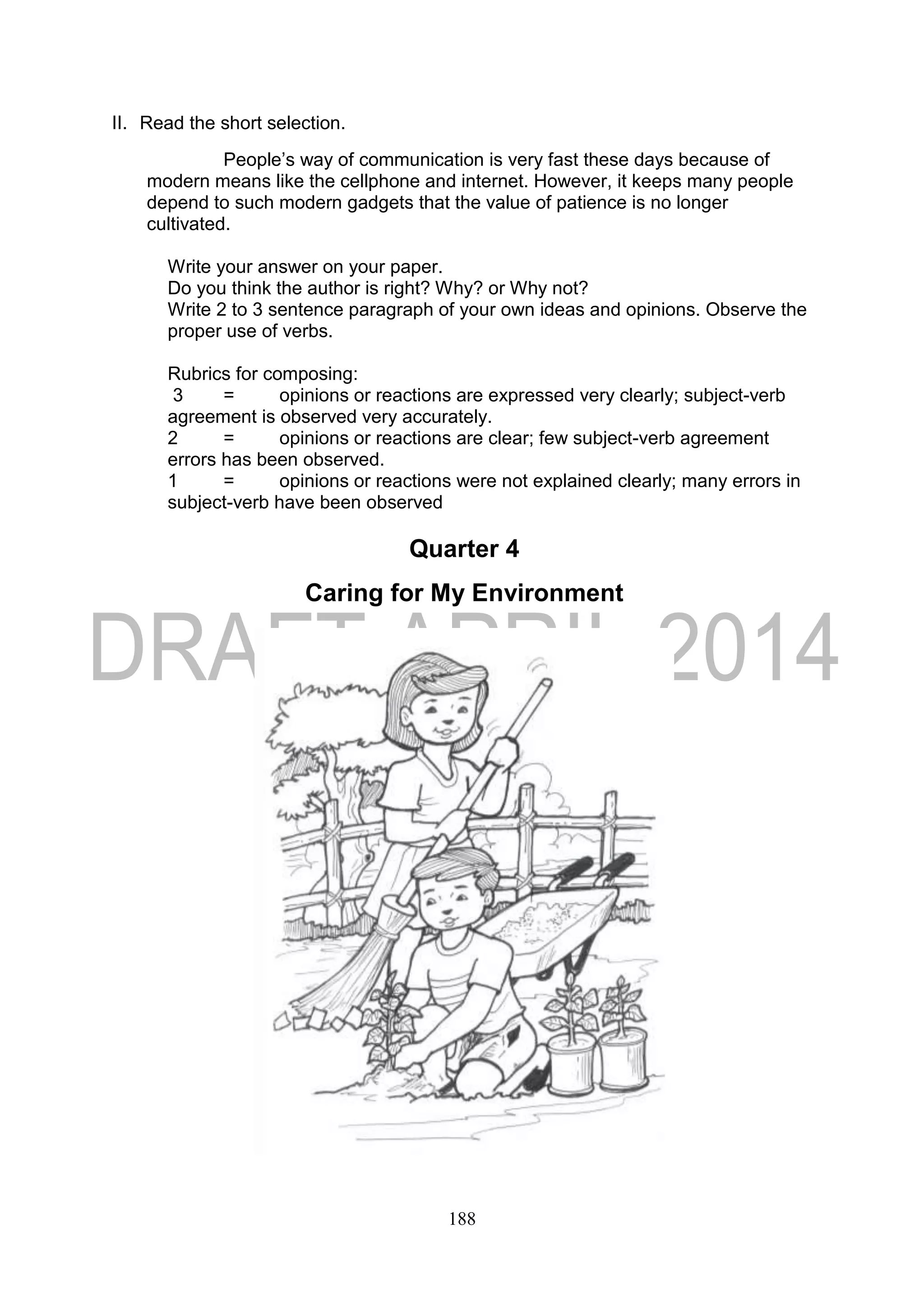 188
II. Read the short selection.
People’s way of communication is very fast these days because of
modern means like the cellphone and internet. However, it keeps many people
depend to such modern gadgets that the value of patience is no longer
cultivated.
Write your answer on your paper.
Do you think the author is right? Why? or Why not?
Write 2 to 3 sentence paragraph of your own ideas and opinions. Observe the
proper use of verbs.
Rubrics for composing:
3 = opinions or reactions are expressed very clearly; subject-verb
agreement is observed very accurately.
2 = opinions or reactions are clear; few subject-verb agreement
errors has been observed.
1 = opinions or reactions were not explained clearly; many errors in
subject-verb have been observed
Quarter 4
Caring for My Environment
 