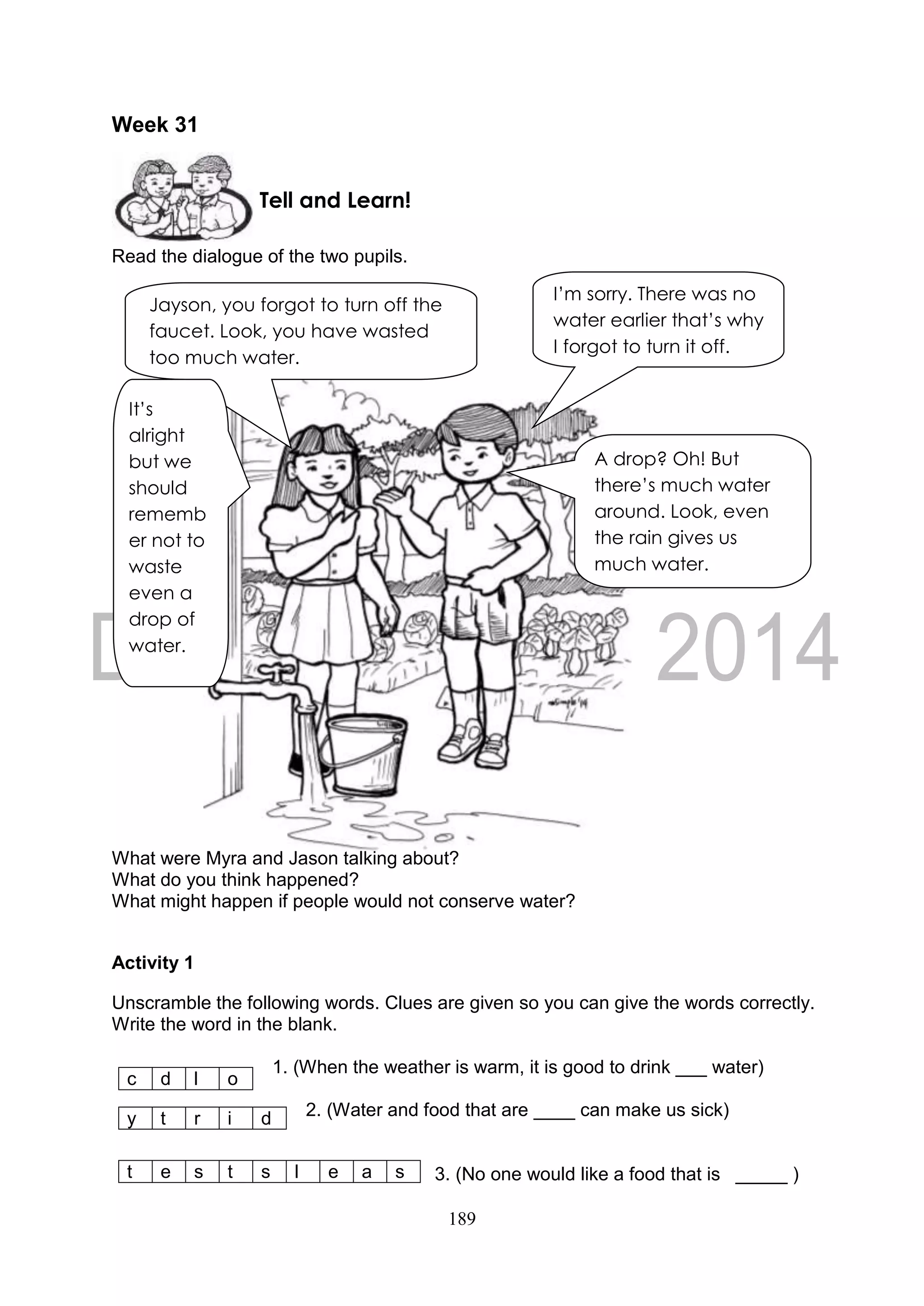 189
Week 31
Read the dialogue of the two pupils.
What were Myra and Jason talking about?
What do you think happened?
What might happen if people would not conserve water?
Activity 1
Unscramble the following words. Clues are given so you can give the words correctly.
Write the word in the blank.
1. (When the weather is warm, it is good to drink ___ water)
2. (Water and food that are ____ can make us sick)
3. (No one would like a food that is _____ )
c d l o
y t r i d
t e s t s l e a s
Tell and Learn!
Jayson, you forgot to turn off the
faucet. Look, you have wasted
too much water.
I’m sorry. There was no
water earlier that’s why
I forgot to turn it off.
It’s
alright
but we
should
rememb
er not to
waste
even a
drop of
water.
A drop? Oh! But
there’s much water
around. Look, even
the rain gives us
much water.
 