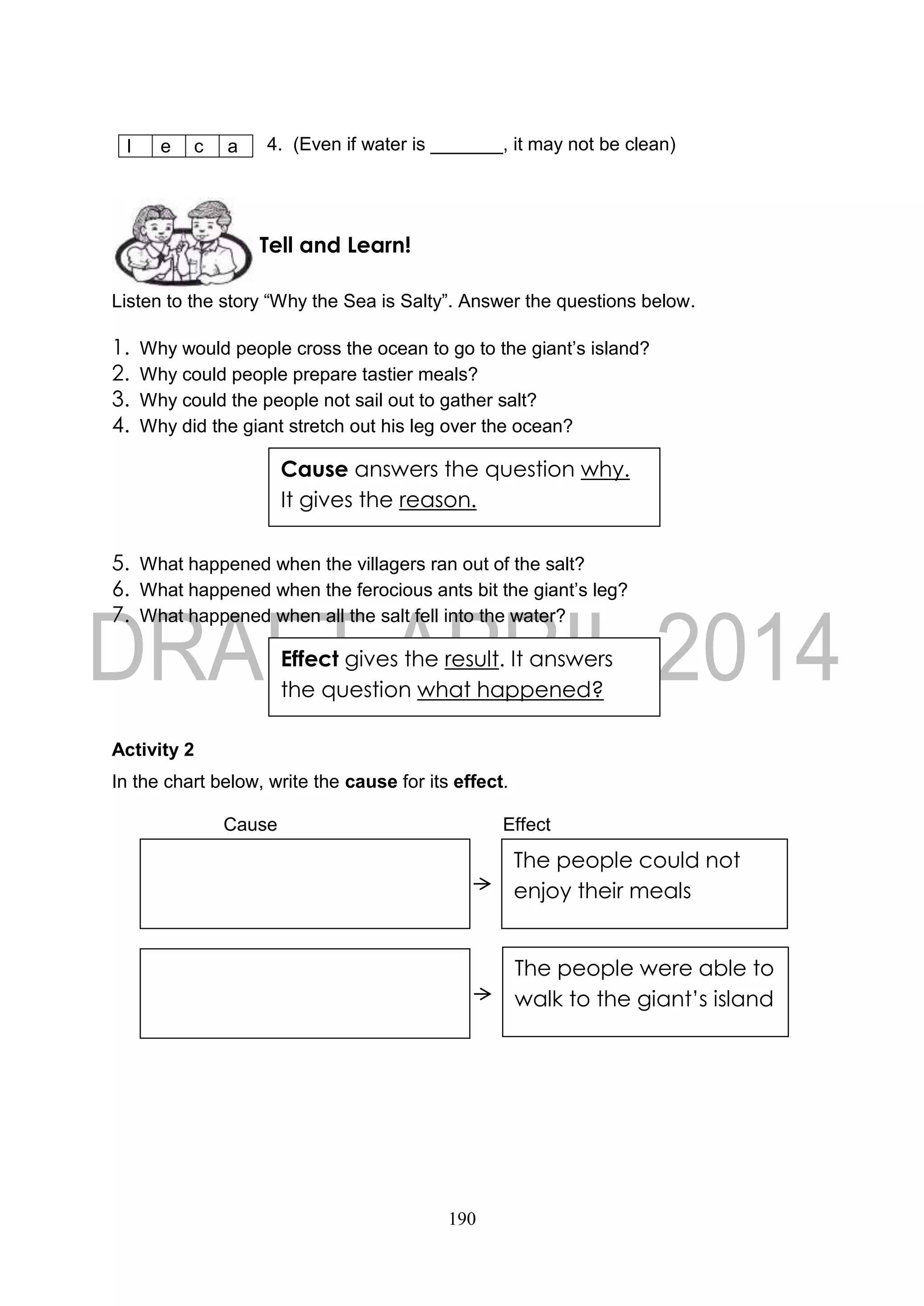 190
4. (Even if water is _______, it may not be clean)
Listen to the story “Why the Sea is Salty”. Answer the questions below.
1. Why would people cross the ocean to go to the giant’s island?
2. Why could people prepare tastier meals?
3. Why could the people not sail out to gather salt?
4. Why did the giant stretch out his leg over the ocean?
5. What happened when the villagers ran out of the salt?
6. What happened when the ferocious ants bit the giant’s leg?
7. What happened when all the salt fell into the water?
Activity 2
In the chart below, write the cause for its effect.
Cause Effect
l e c a
Effect gives the result. It answers
the question what happened?
Tell and Learn!
Cause answers the question why.
It gives the reason.
The people could not
enjoy their meals
The people were able to
walk to the giant’s island
 