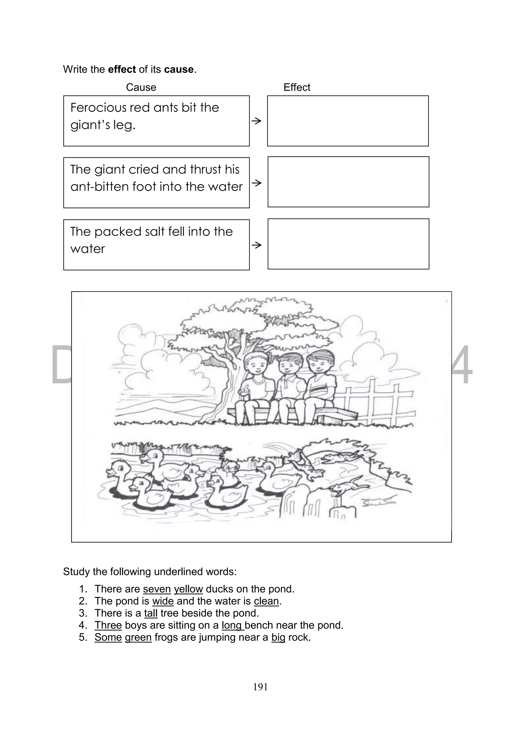 191
Write the effect of its cause.
Cause Effect
Study the following underlined words:
1. There are seven yellow ducks on the pond.
2. The pond is wide and the water is clean.
3. There is a tall tree beside the pond.
4. Three boys are sitting on a long bench near the pond.
5. Some green frogs are jumping near a big rock.
Ferocious red ants bit the
giant’s leg.
The giant cried and thrust his
ant-bitten foot into the water
The packed salt fell into the
water
 