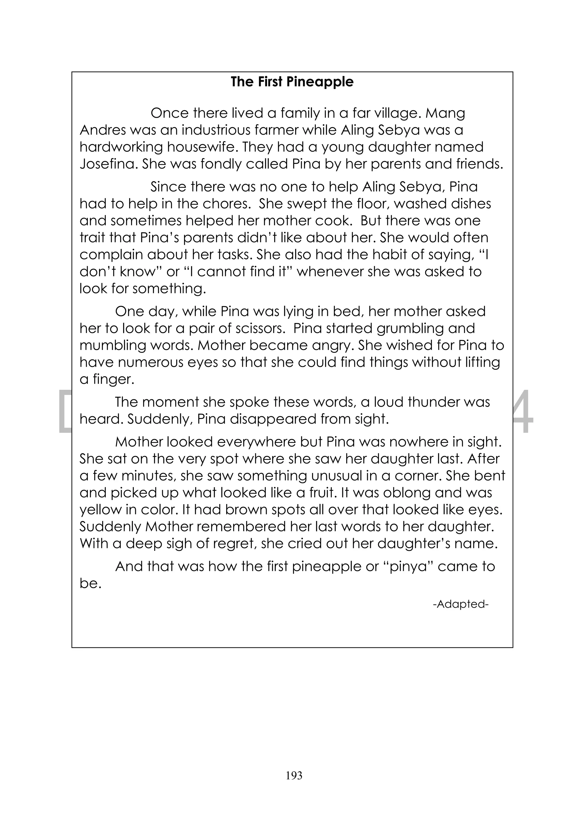 193
The First Pineapple
Once there lived a family in a far village. Mang
Andres was an industrious farmer while Aling Sebya was a
hardworking housewife. They had a young daughter named
Josefina. She was fondly called Pina by her parents and friends.
Since there was no one to help Aling Sebya, Pina
had to help in the chores. She swept the floor, washed dishes
and sometimes helped her mother cook. But there was one
trait that Pina’s parents didn’t like about her. She would often
complain about her tasks. She also had the habit of saying, “I
don’t know” or “I cannot find it” whenever she was asked to
look for something.
One day, while Pina was lying in bed, her mother asked
her to look for a pair of scissors. Pina started grumbling and
mumbling words. Mother became angry. She wished for Pina to
have numerous eyes so that she could find things without lifting
a finger.
The moment she spoke these words, a loud thunder was
heard. Suddenly, Pina disappeared from sight.
Mother looked everywhere but Pina was nowhere in sight.
She sat on the very spot where she saw her daughter last. After
a few minutes, she saw something unusual in a corner. She bent
and picked up what looked like a fruit. It was oblong and was
yellow in color. It had brown spots all over that looked like eyes.
Suddenly Mother remembered her last words to her daughter.
With a deep sigh of regret, she cried out her daughter’s name.
And that was how the first pineapple or “pinya” came to
be.
-Adapted-
 