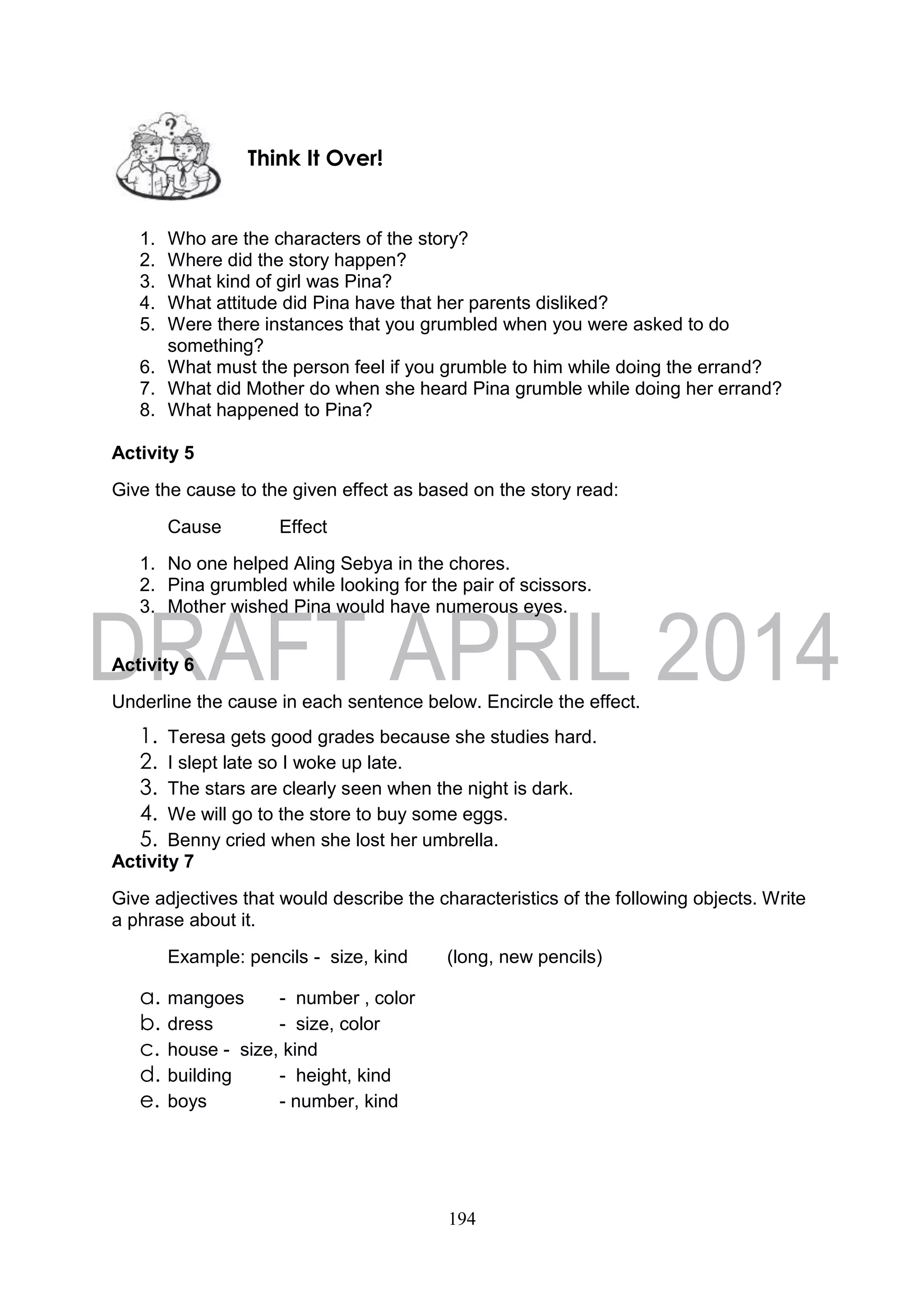 194
1. Who are the characters of the story?
2. Where did the story happen?
3. What kind of girl was Pina?
4. What attitude did Pina have that her parents disliked?
5. Were there instances that you grumbled when you were asked to do
something?
6. What must the person feel if you grumble to him while doing the errand?
7. What did Mother do when she heard Pina grumble while doing her errand?
8. What happened to Pina?
Activity 5
Give the cause to the given effect as based on the story read:
Cause Effect
1. No one helped Aling Sebya in the chores.
2. Pina grumbled while looking for the pair of scissors.
3. Mother wished Pina would have numerous eyes.
Activity 6
Underline the cause in each sentence below. Encircle the effect.
1. Teresa gets good grades because she studies hard.
2. I slept late so I woke up late.
3. The stars are clearly seen when the night is dark.
4. We will go to the store to buy some eggs.
5. Benny cried when she lost her umbrella.
Activity 7
Give adjectives that would describe the characteristics of the following objects. Write
a phrase about it.
Example: pencils - size, kind (long, new pencils)
a. mangoes - number , color
b. dress - size, color
c. house - size, kind
d. building - height, kind
e. boys - number, kind
Think It Over!
 