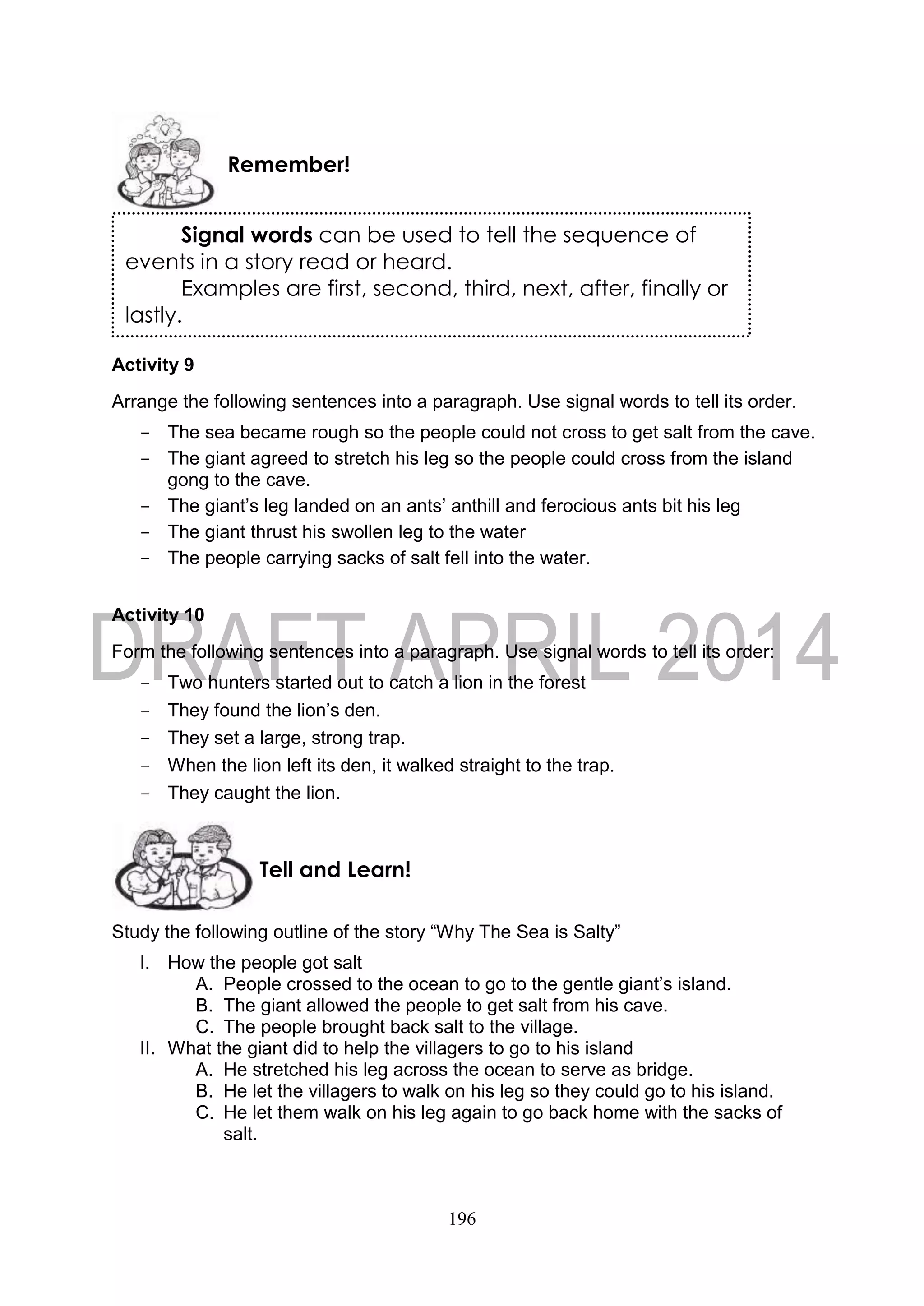196
Activity 9
Arrange the following sentences into a paragraph. Use signal words to tell its order.
- The sea became rough so the people could not cross to get salt from the cave.
- The giant agreed to stretch his leg so the people could cross from the island
gong to the cave.
- The giant’s leg landed on an ants’ anthill and ferocious ants bit his leg
- The giant thrust his swollen leg to the water
- The people carrying sacks of salt fell into the water.
Activity 10
Form the following sentences into a paragraph. Use signal words to tell its order:
- Two hunters started out to catch a lion in the forest
- They found the lion’s den.
- They set a large, strong trap.
- When the lion left its den, it walked straight to the trap.
- They caught the lion.
Study the following outline of the story “Why The Sea is Salty”
I. How the people got salt
A. People crossed to the ocean to go to the gentle giant’s island.
B. The giant allowed the people to get salt from his cave.
C. The people brought back salt to the village.
II. What the giant did to help the villagers to go to his island
A. He stretched his leg across the ocean to serve as bridge.
B. He let the villagers to walk on his leg so they could go to his island.
C. He let them walk on his leg again to go back home with the sacks of
salt.
Tell and Learn!
Remember!
Signal words can be used to tell the sequence of
events in a story read or heard.
Examples are first, second, third, next, after, finally or
lastly.
 