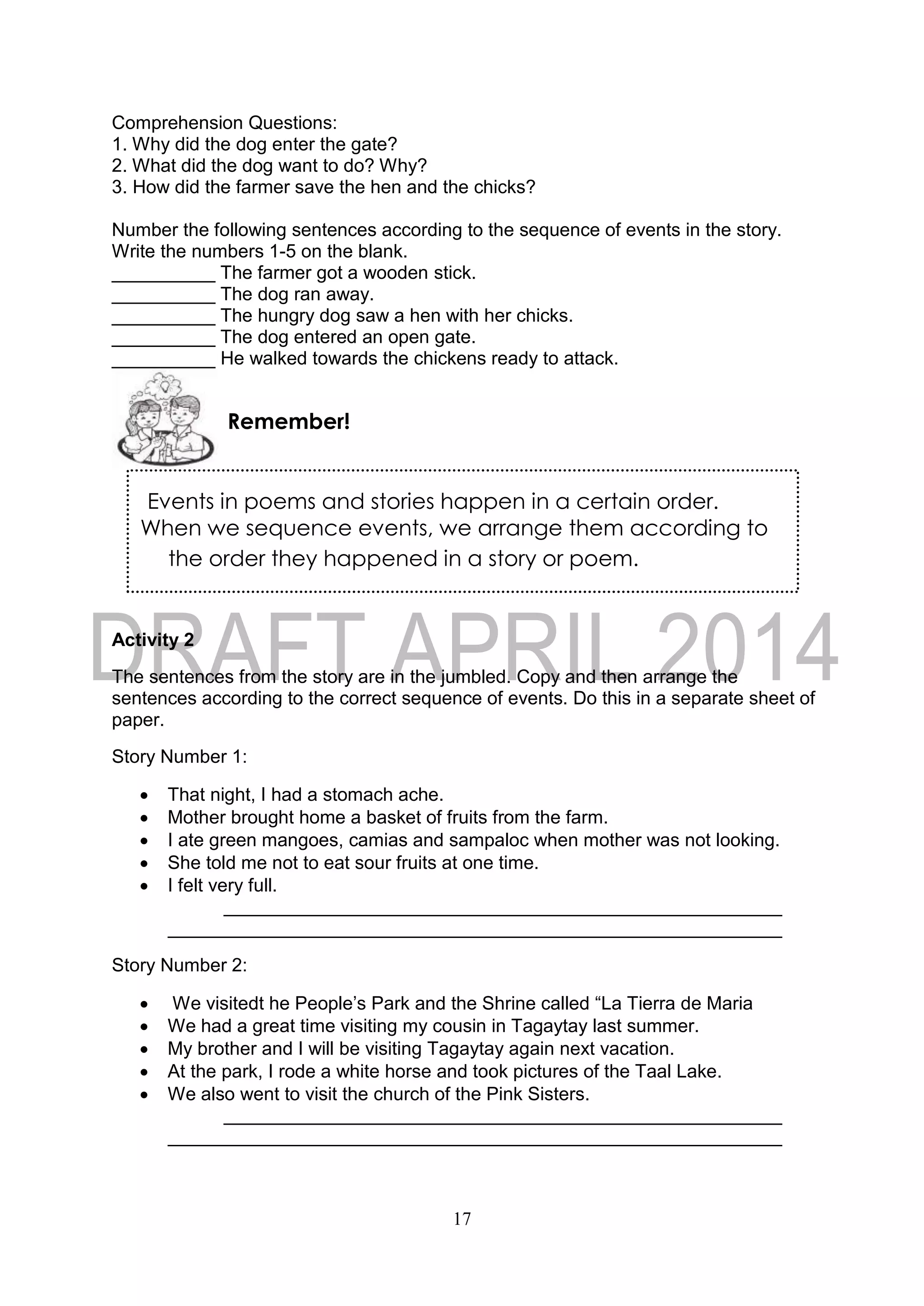 17
Events in poems and stories happen in a certain order.
When we sequence events, we arrange them according to
the order they happened in a story or poem.
Comprehension Questions:
1. Why did the dog enter the gate?
2. What did the dog want to do? Why?
3. How did the farmer save the hen and the chicks?
Number the following sentences according to the sequence of events in the story.
Write the numbers 1-5 on the blank.
__________ The farmer got a wooden stick.
__________ The dog ran away.
__________ The hungry dog saw a hen with her chicks.
__________ The dog entered an open gate.
__________ He walked towards the chickens ready to attack.
Activity 2
The sentences from the story are in the jumbled. Copy and then arrange the
sentences according to the correct sequence of events. Do this in a separate sheet of
paper.
Story Number 1:
 That night, I had a stomach ache.
 Mother brought home a basket of fruits from the farm.
 I ate green mangoes, camias and sampaloc when mother was not looking.
 She told me not to eat sour fruits at one time.
 I felt very full.
Story Number 2:
 We visitedt he People’s Park and the Shrine called “La Tierra de Maria
 We had a great time visiting my cousin in Tagaytay last summer.
 My brother and I will be visiting Tagaytay again next vacation.
 At the park, I rode a white horse and took pictures of the Taal Lake.
 We also went to visit the church of the Pink Sisters.
Remember!
 