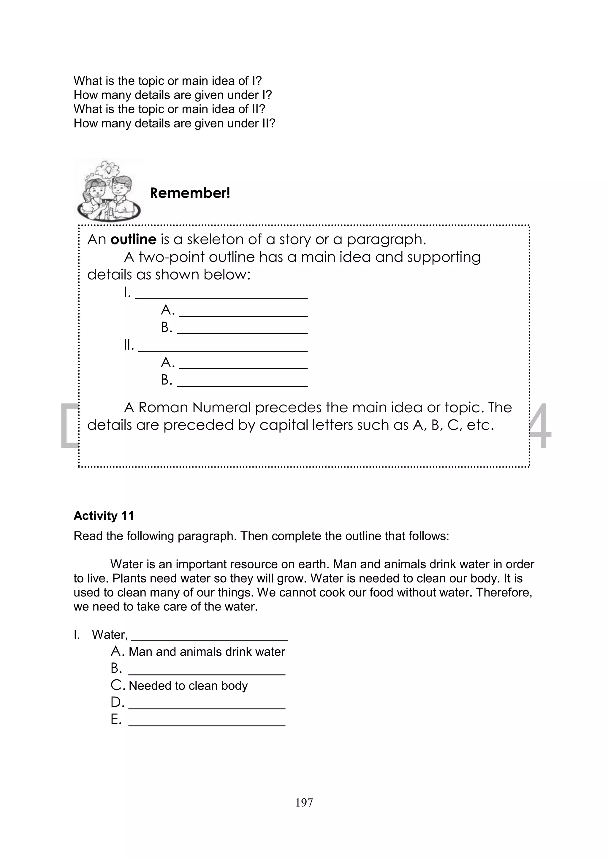 197
What is the topic or main idea of I?
How many details are given under I?
What is the topic or main idea of II?
How many details are given under II?
Activity 11
Read the following paragraph. Then complete the outline that follows:
Water is an important resource on earth. Man and animals drink water in order
to live. Plants need water so they will grow. Water is needed to clean our body. It is
used to clean many of our things. We cannot cook our food without water. Therefore,
we need to take care of the water.
I. Water, _______________________
A. Man and animals drink water
B. _______________________
C. Needed to clean body
D. _______________________
E. _______________________
Remember!
An outline is a skeleton of a story or a paragraph.
A two-point outline has a main idea and supporting
details as shown below:
I.
A.
B.
II.
A.
B.
A Roman Numeral precedes the main idea or topic. The
details are preceded by capital letters such as A, B, C, etc.
 