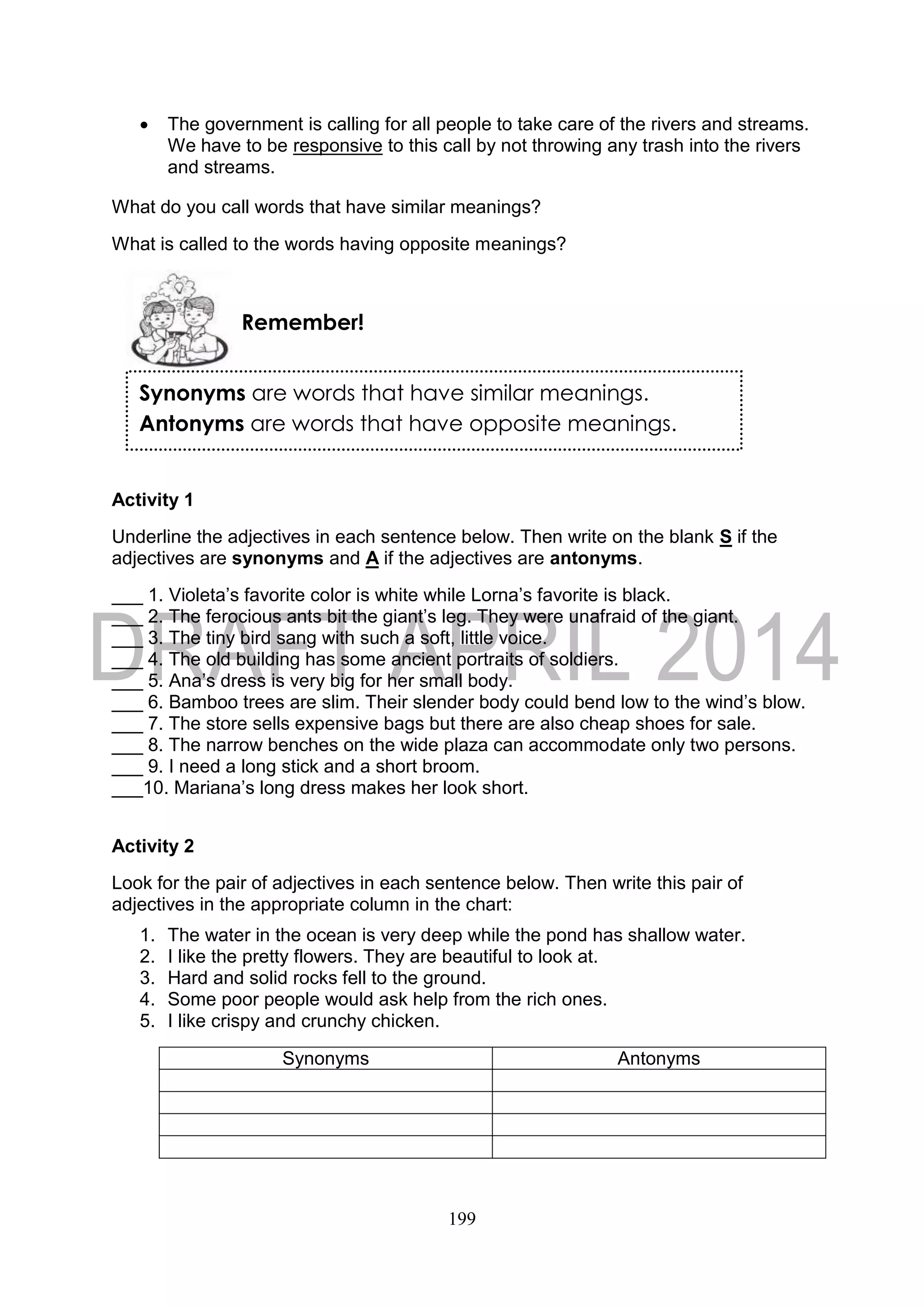 199
 The government is calling for all people to take care of the rivers and streams.
We have to be responsive to this call by not throwing any trash into the rivers
and streams.
What do you call words that have similar meanings?
What is called to the words having opposite meanings?
Activity 1
Underline the adjectives in each sentence below. Then write on the blank S if the
adjectives are synonyms and A if the adjectives are antonyms.
___ 1. Violeta’s favorite color is white while Lorna’s favorite is black.
___ 2. The ferocious ants bit the giant’s leg. They were unafraid of the giant.
___ 3. The tiny bird sang with such a soft, little voice.
___ 4. The old building has some ancient portraits of soldiers.
___ 5. Ana’s dress is very big for her small body.
___ 6. Bamboo trees are slim. Their slender body could bend low to the wind’s blow.
___ 7. The store sells expensive bags but there are also cheap shoes for sale.
___ 8. The narrow benches on the wide plaza can accommodate only two persons.
___ 9. I need a long stick and a short broom.
___10. Mariana’s long dress makes her look short.
Activity 2
Look for the pair of adjectives in each sentence below. Then write this pair of
adjectives in the appropriate column in the chart:
1. The water in the ocean is very deep while the pond has shallow water.
2. I like the pretty flowers. They are beautiful to look at.
3. Hard and solid rocks fell to the ground.
4. Some poor people would ask help from the rich ones.
5. I like crispy and crunchy chicken.
Synonyms Antonyms
Remember!
Synonyms are words that have similar meanings.
Antonyms are words that have opposite meanings.
 