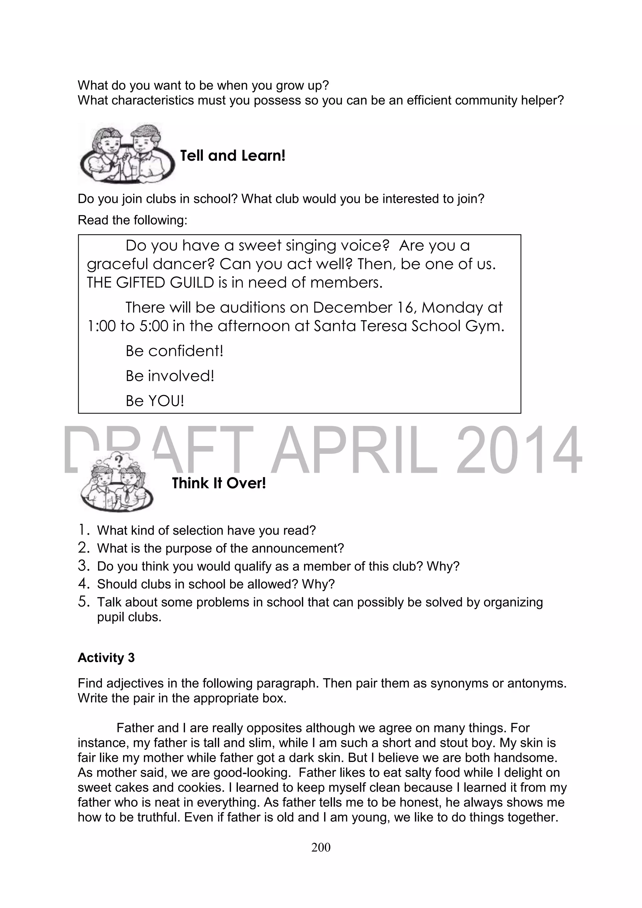 200
What do you want to be when you grow up?
What characteristics must you possess so you can be an efficient community helper?
Do you join clubs in school? What club would you be interested to join?
Read the following:
1. What kind of selection have you read?
2. What is the purpose of the announcement?
3. Do you think you would qualify as a member of this club? Why?
4. Should clubs in school be allowed? Why?
5. Talk about some problems in school that can possibly be solved by organizing
pupil clubs.
Activity 3
Find adjectives in the following paragraph. Then pair them as synonyms or antonyms.
Write the pair in the appropriate box.
Father and I are really opposites although we agree on many things. For
instance, my father is tall and slim, while I am such a short and stout boy. My skin is
fair like my mother while father got a dark skin. But I believe we are both handsome.
As mother said, we are good-looking. Father likes to eat salty food while I delight on
sweet cakes and cookies. I learned to keep myself clean because I learned it from my
father who is neat in everything. As father tells me to be honest, he always shows me
how to be truthful. Even if father is old and I am young, we like to do things together.
Think It Over!
Tell and Learn!
Do you have a sweet singing voice? Are you a
graceful dancer? Can you act well? Then, be one of us.
THE GIFTED GUILD is in need of members.
There will be auditions on December 16, Monday at
1:00 to 5:00 in the afternoon at Santa Teresa School Gym.
Be confident!
Be involved!
Be YOU!
 