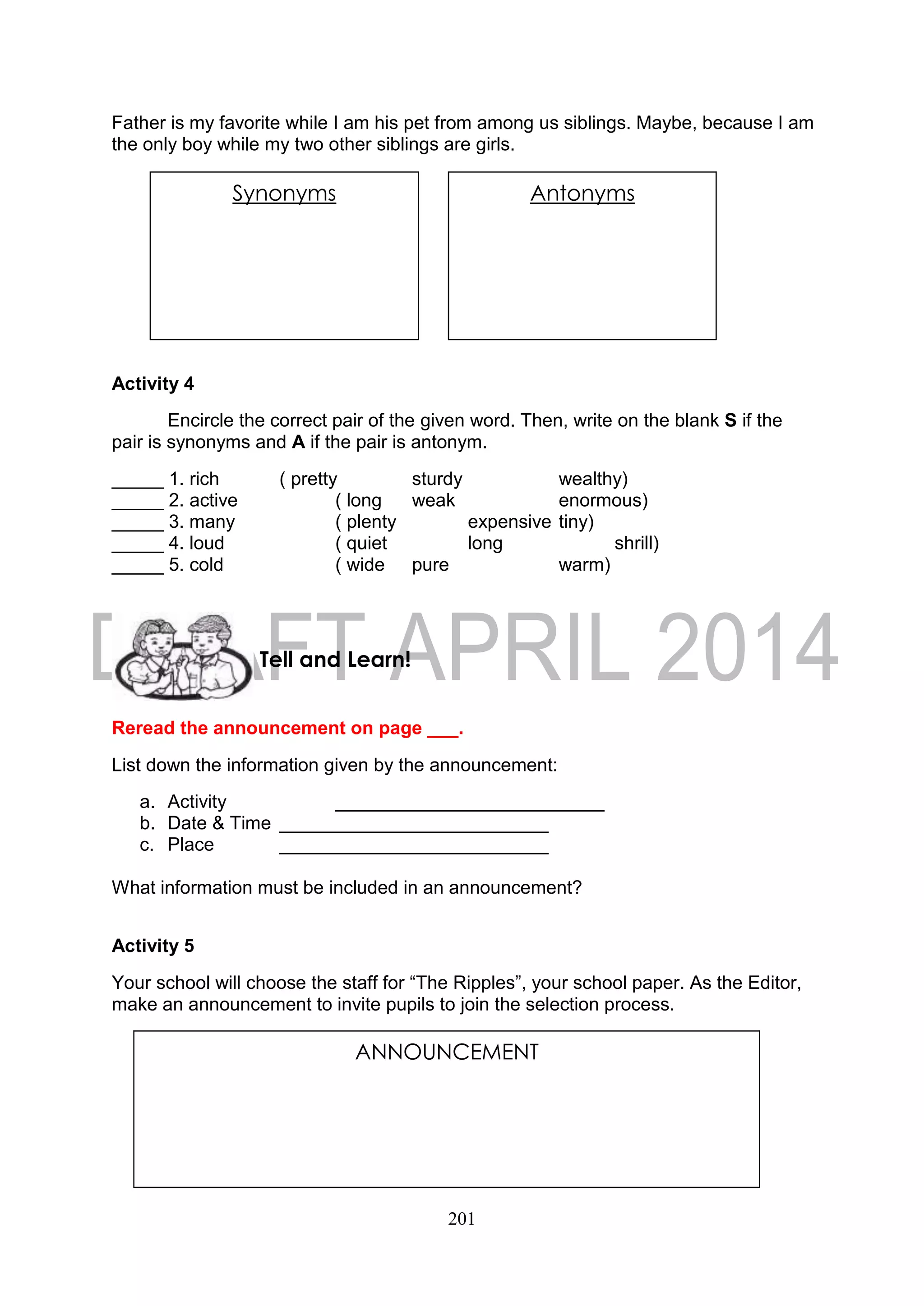 201
Father is my favorite while I am his pet from among us siblings. Maybe, because I am
the only boy while my two other siblings are girls.
Activity 4
Encircle the correct pair of the given word. Then, write on the blank S if the
pair is synonyms and A if the pair is antonym.
_____ 1. rich ( pretty sturdy wealthy)
_____ 2. active ( long weak enormous)
_____ 3. many ( plenty expensive tiny)
_____ 4. loud ( quiet long shrill)
_____ 5. cold ( wide pure warm)
Reread the announcement on page ___.
List down the information given by the announcement:
a. Activity __________________________
b. Date & Time __________________________
c. Place __________________________
What information must be included in an announcement?
Activity 5
Your school will choose the staff for “The Ripples”, your school paper. As the Editor,
make an announcement to invite pupils to join the selection process.
Tell and Learn!
ANNOUNCEMENT
Synonyms AntonymsSynonyms Antonyms
 