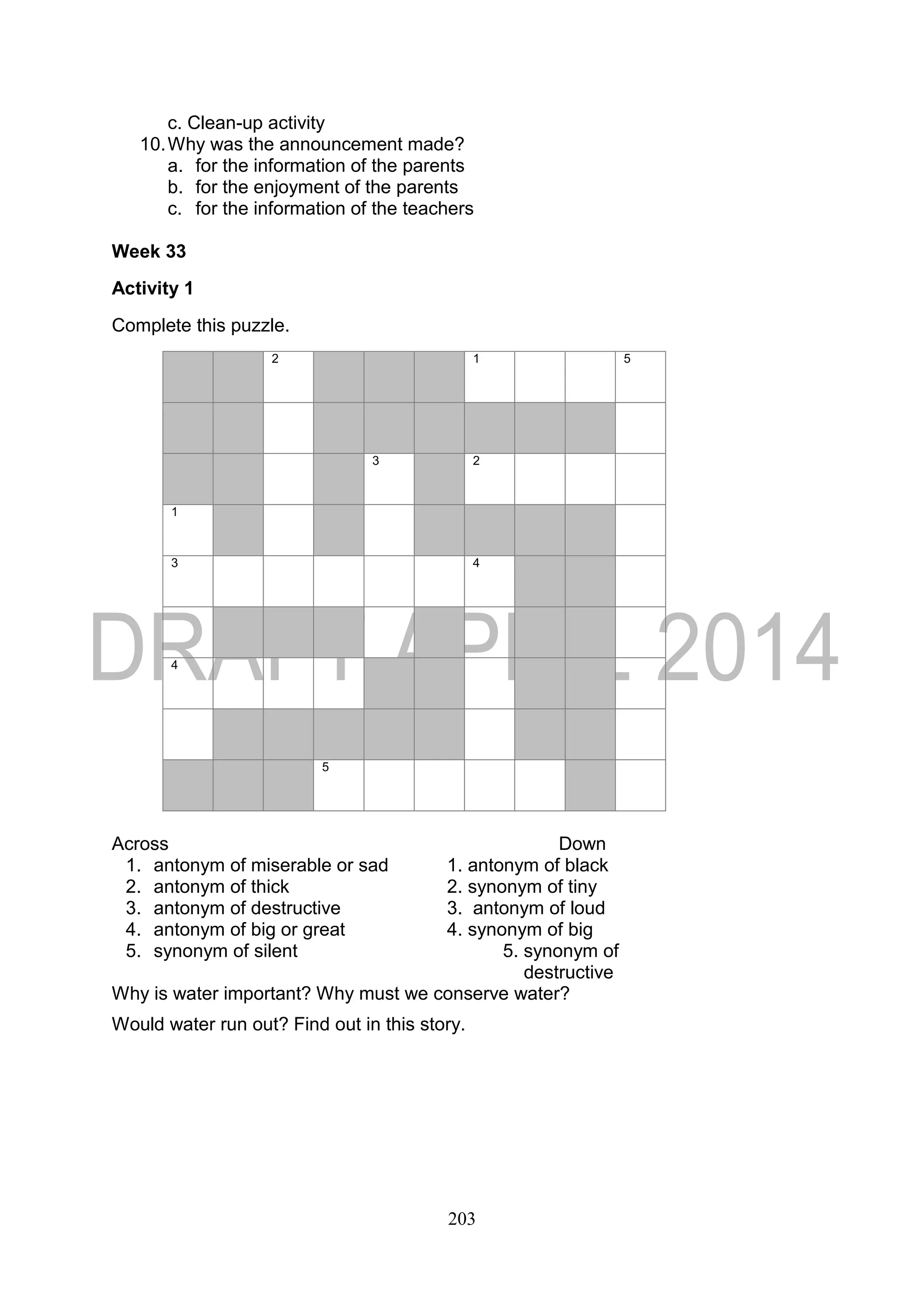 203
c. Clean-up activity
10.Why was the announcement made?
a. for the information of the parents
b. for the enjoyment of the parents
c. for the information of the teachers
Week 33
Activity 1
Complete this puzzle.
2 1 5
3 2
1
3 4
4
5
Across Down
1. antonym of miserable or sad 1. antonym of black
2. antonym of thick 2. synonym of tiny
3. antonym of destructive 3. antonym of loud
4. antonym of big or great 4. synonym of big
5. synonym of silent 5. synonym of
destructive
Why is water important? Why must we conserve water?
Would water run out? Find out in this story.
 