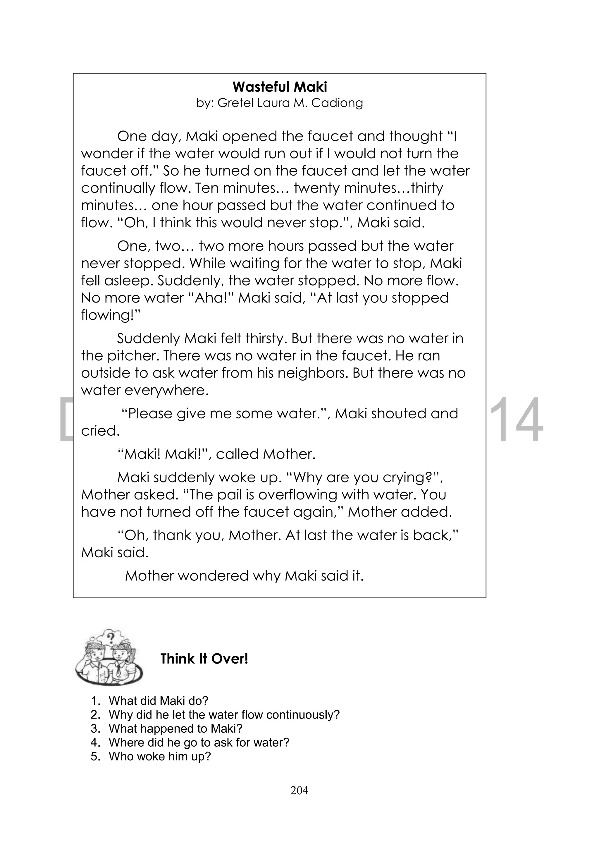 204
1. What did Maki do?
2. Why did he let the water flow continuously?
3. What happened to Maki?
4. Where did he go to ask for water?
5. Who woke him up?
Think It Over!
Wasteful Maki
by: Gretel Laura M. Cadiong
One day, Maki opened the faucet and thought “I
wonder if the water would run out if I would not turn the
faucet off.” So he turned on the faucet and let the water
continually flow. Ten minutes… twenty minutes…thirty
minutes… one hour passed but the water continued to
flow. “Oh, I think this would never stop.”, Maki said.
One, two… two more hours passed but the water
never stopped. While waiting for the water to stop, Maki
fell asleep. Suddenly, the water stopped. No more flow.
No more water “Aha!” Maki said, “At last you stopped
flowing!”
Suddenly Maki felt thirsty. But there was no water in
the pitcher. There was no water in the faucet. He ran
outside to ask water from his neighbors. But there was no
water everywhere.
“Please give me some water.”, Maki shouted and
cried.
“Maki! Maki!”, called Mother.
Maki suddenly woke up. “Why are you crying?”,
Mother asked. “The pail is overflowing with water. You
have not turned off the faucet again,” Mother added.
“Oh, thank you, Mother. At last the water is back,”
Maki said.
Mother wondered why Maki said it.
 