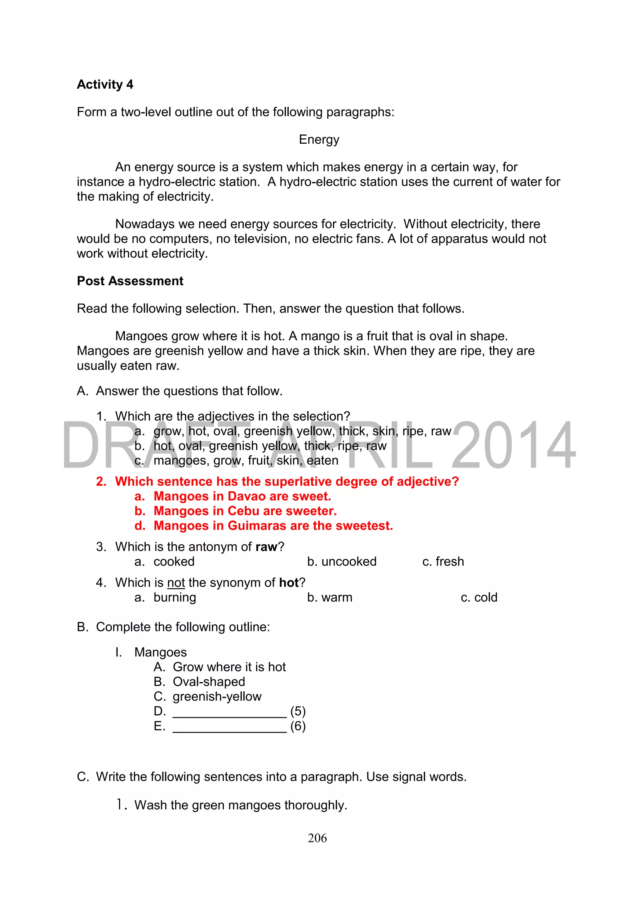 206
Activity 4
Form a two-level outline out of the following paragraphs:
Energy
An energy source is a system which makes energy in a certain way, for
instance a hydro-electric station. A hydro-electric station uses the current of water for
the making of electricity.
Nowadays we need energy sources for electricity. Without electricity, there
would be no computers, no television, no electric fans. A lot of apparatus would not
work without electricity.
Post Assessment
Read the following selection. Then, answer the question that follows.
Mangoes grow where it is hot. A mango is a fruit that is oval in shape.
Mangoes are greenish yellow and have a thick skin. When they are ripe, they are
usually eaten raw.
A. Answer the questions that follow.
1. Which are the adjectives in the selection?
a. grow, hot, oval, greenish yellow, thick, skin, ripe, raw
b. hot, oval, greenish yellow, thick, ripe, raw
c. mangoes, grow, fruit, skin, eaten
2. Which sentence has the superlative degree of adjective?
a. Mangoes in Davao are sweet.
b. Mangoes in Cebu are sweeter.
d. Mangoes in Guimaras are the sweetest.
3. Which is the antonym of raw?
a. cooked b. uncooked c. fresh
4. Which is not the synonym of hot?
a. burning b. warm c. cold
B. Complete the following outline:
I. Mangoes
A. Grow where it is hot
B. Oval-shaped
C. greenish-yellow
D. ________________ (5)
E. ________________ (6)
C. Write the following sentences into a paragraph. Use signal words.
1. Wash the green mangoes thoroughly.
 