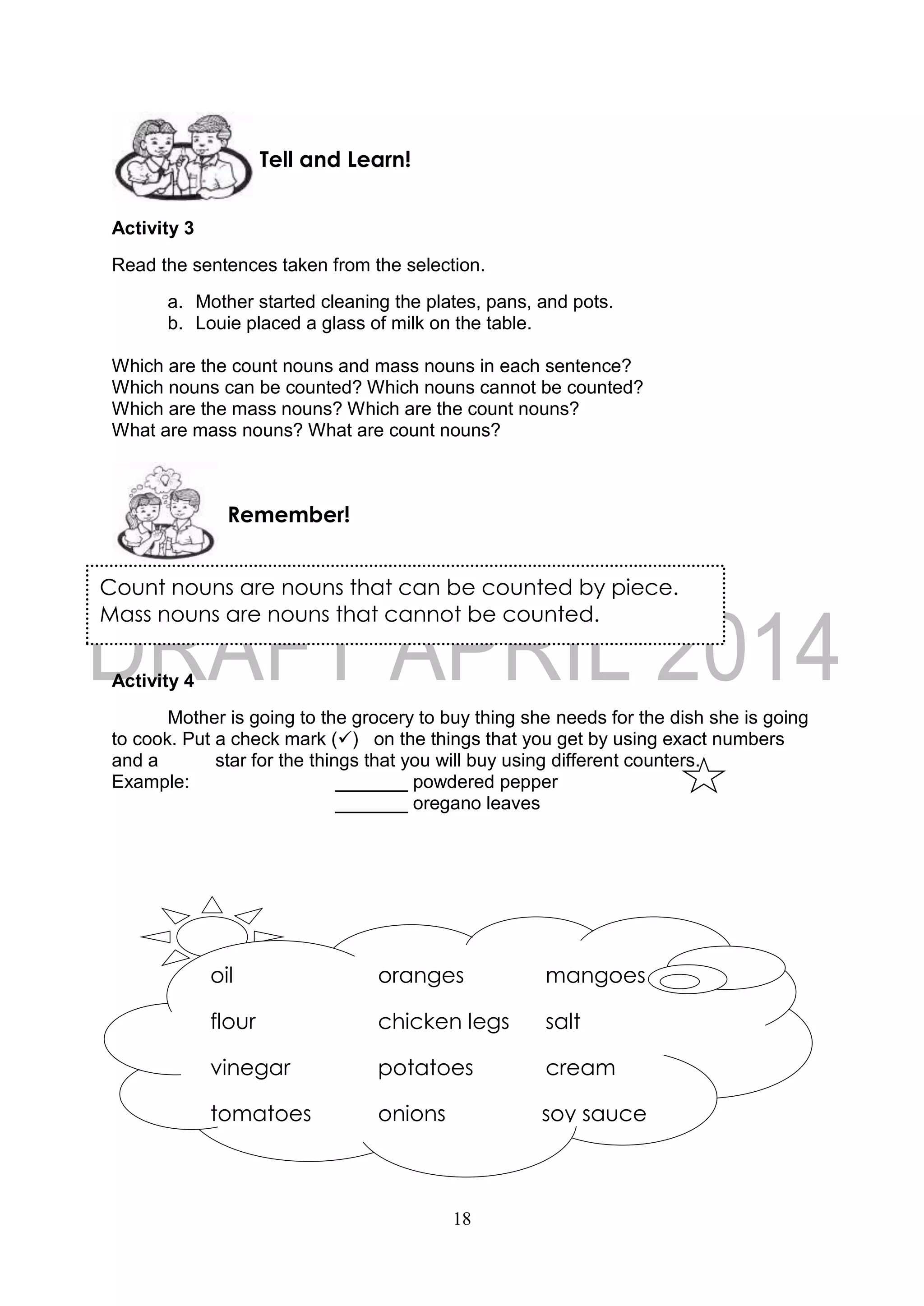 18
Count nouns are nouns that can be counted by piece.
Mass nouns are nouns that cannot be counted.
Activity 3
Read the sentences taken from the selection.
a. Mother started cleaning the plates, pans, and pots.
b. Louie placed a glass of milk on the table.
Which are the count nouns and mass nouns in each sentence?
Which nouns can be counted? Which nouns cannot be counted?
Which are the mass nouns? Which are the count nouns?
What are mass nouns? What are count nouns?
Activity 4
Mother is going to the grocery to buy thing she needs for the dish she is going
to cook. Put a check mark () on the things that you get by using exact numbers
and a star for the things that you will buy using different counters.
Example: _______ powdered pepper
_______ oregano leaves
Remember!
Tell and Learn!
oil oranges mangoes
flour chicken legs salt
vinegar potatoes cream
tomatoes onions soy sauce
coffee
 