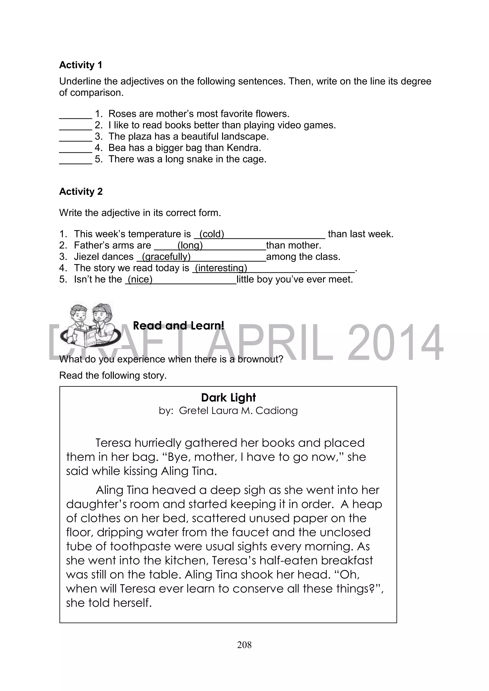 208
Activity 1
Underline the adjectives on the following sentences. Then, write on the line its degree
of comparison.
______ 1. Roses are mother’s most favorite flowers.
______ 2. I like to read books better than playing video games.
______ 3. The plaza has a beautiful landscape.
______ 4. Bea has a bigger bag than Kendra.
______ 5. There was a long snake in the cage.
Activity 2
Write the adjective in its correct form.
1. This week’s temperature is (cold) than last week.
2. Father’s arms are (long) than mother.
3. Jiezel dances (gracefully) among the class.
4. The story we read today is (interesting) .
5. Isn’t he the (nice) little boy you’ve ever meet.
What do you experience when there is a brownout?
Read the following story.
Read and Learn!
Dark Light
by: Gretel Laura M. Cadiong
Teresa hurriedly gathered her books and placed
them in her bag. “Bye, mother, I have to go now,” she
said while kissing Aling Tina.
Aling Tina heaved a deep sigh as she went into her
daughter’s room and started keeping it in order. A heap
of clothes on her bed, scattered unused paper on the
floor, dripping water from the faucet and the unclosed
tube of toothpaste were usual sights every morning. As
she went into the kitchen, Teresa’s half-eaten breakfast
was still on the table. Aling Tina shook her head. “Oh,
when will Teresa ever learn to conserve all these things?”,
she told herself.
 