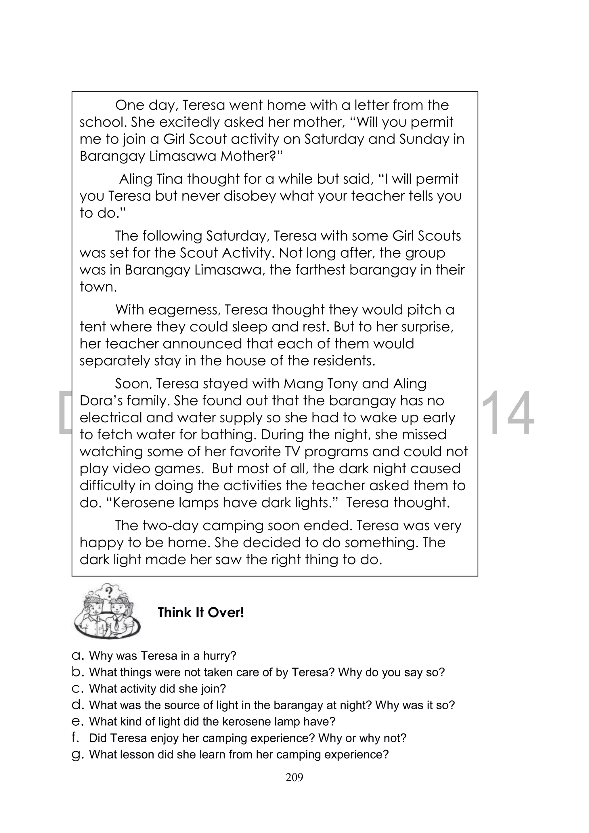 209
a. Why was Teresa in a hurry?
b. What things were not taken care of by Teresa? Why do you say so?
c. What activity did she join?
d. What was the source of light in the barangay at night? Why was it so?
e. What kind of light did the kerosene lamp have?
f. Did Teresa enjoy her camping experience? Why or why not?
g. What lesson did she learn from her camping experience?
Think It Over!
One day, Teresa went home with a letter from the
school. She excitedly asked her mother, “Will you permit
me to join a Girl Scout activity on Saturday and Sunday in
Barangay Limasawa Mother?”
Aling Tina thought for a while but said, “I will permit
you Teresa but never disobey what your teacher tells you
to do.”
The following Saturday, Teresa with some Girl Scouts
was set for the Scout Activity. Not long after, the group
was in Barangay Limasawa, the farthest barangay in their
town.
With eagerness, Teresa thought they would pitch a
tent where they could sleep and rest. But to her surprise,
her teacher announced that each of them would
separately stay in the house of the residents.
Soon, Teresa stayed with Mang Tony and Aling
Dora’s family. She found out that the barangay has no
electrical and water supply so she had to wake up early
to fetch water for bathing. During the night, she missed
watching some of her favorite TV programs and could not
play video games. But most of all, the dark night caused
difficulty in doing the activities the teacher asked them to
do. “Kerosene lamps have dark lights.” Teresa thought.
The two-day camping soon ended. Teresa was very
happy to be home. She decided to do something. The
dark light made her saw the right thing to do.
 