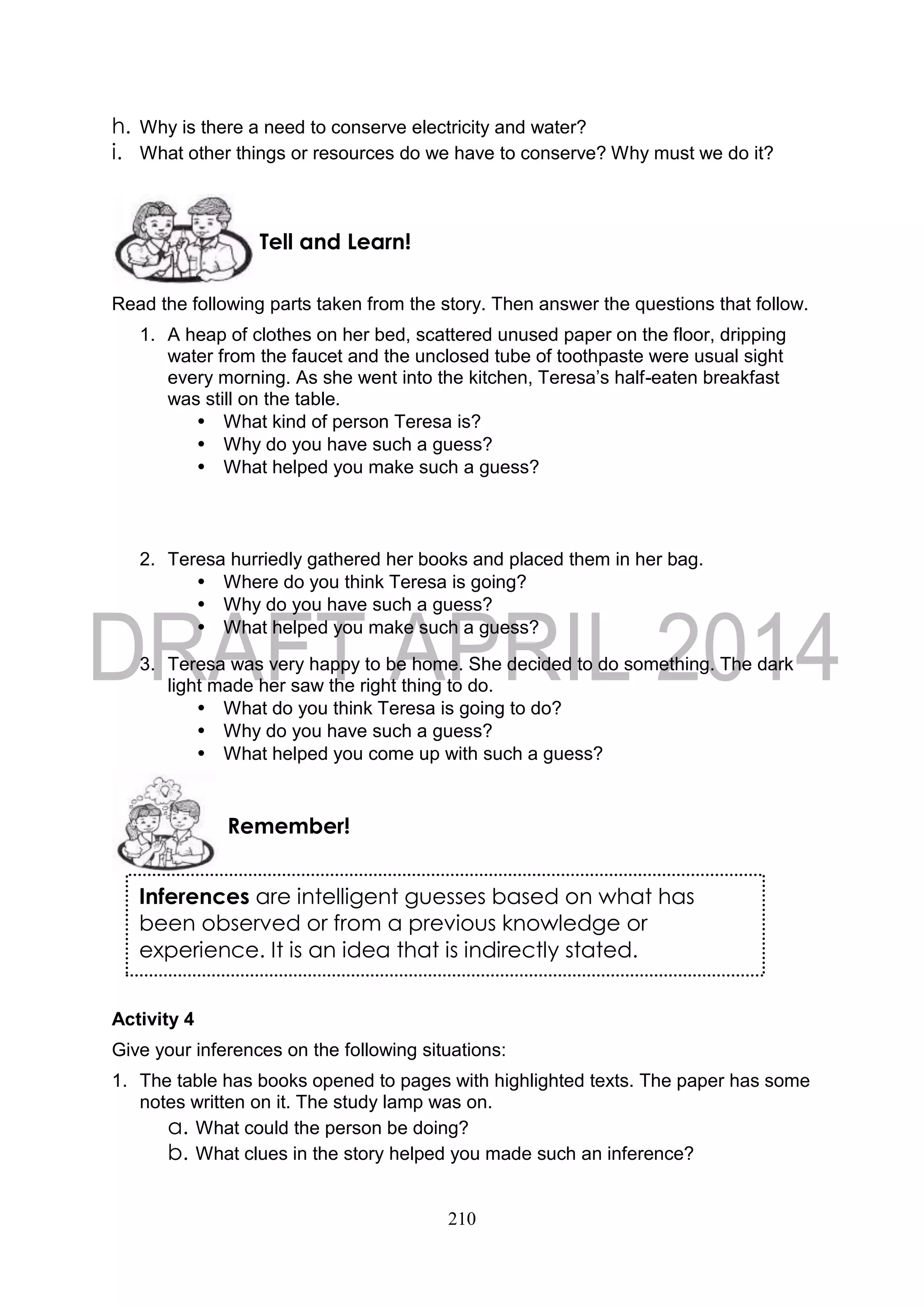 210
h. Why is there a need to conserve electricity and water?
i. What other things or resources do we have to conserve? Why must we do it?
Read the following parts taken from the story. Then answer the questions that follow.
1. A heap of clothes on her bed, scattered unused paper on the floor, dripping
water from the faucet and the unclosed tube of toothpaste were usual sight
every morning. As she went into the kitchen, Teresa’s half-eaten breakfast
was still on the table.
• What kind of person Teresa is?
• Why do you have such a guess?
• What helped you make such a guess?
2. Teresa hurriedly gathered her books and placed them in her bag.
• Where do you think Teresa is going?
• Why do you have such a guess?
• What helped you make such a guess?
3. Teresa was very happy to be home. She decided to do something. The dark
light made her saw the right thing to do.
• What do you think Teresa is going to do?
• Why do you have such a guess?
• What helped you come up with such a guess?
Activity 4
Give your inferences on the following situations:
1. The table has books opened to pages with highlighted texts. The paper has some
notes written on it. The study lamp was on.
a. What could the person be doing?
b. What clues in the story helped you made such an inference?
Remember!
Tell and Learn!
Inferences are intelligent guesses based on what has
been observed or from a previous knowledge or
experience. It is an idea that is indirectly stated.
 