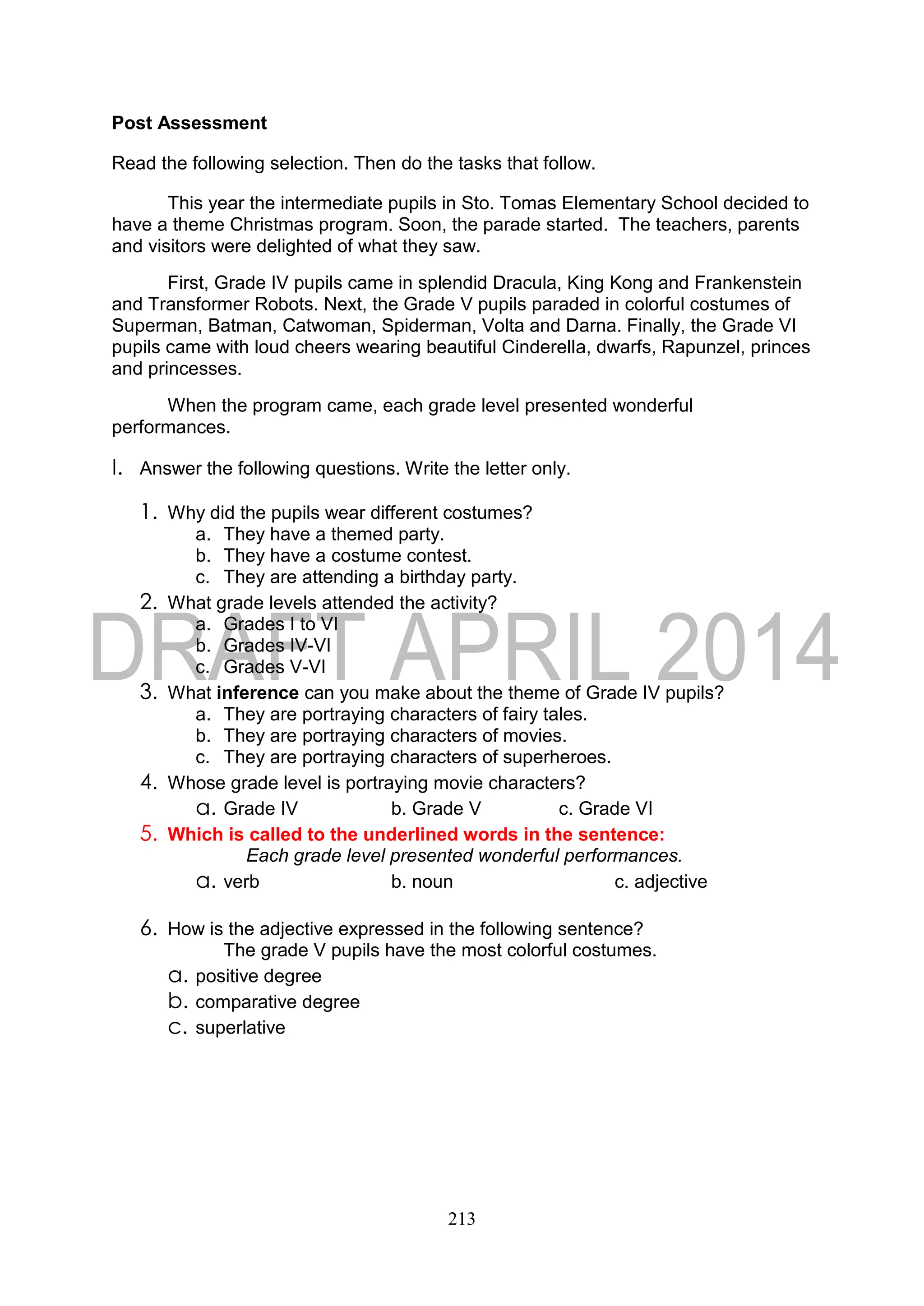 213
Post Assessment
Read the following selection. Then do the tasks that follow.
This year the intermediate pupils in Sto. Tomas Elementary School decided to
have a theme Christmas program. Soon, the parade started. The teachers, parents
and visitors were delighted of what they saw.
First, Grade IV pupils came in splendid Dracula, King Kong and Frankenstein
and Transformer Robots. Next, the Grade V pupils paraded in colorful costumes of
Superman, Batman, Catwoman, Spiderman, Volta and Darna. Finally, the Grade VI
pupils came with loud cheers wearing beautiful Cinderella, dwarfs, Rapunzel, princes
and princesses.
When the program came, each grade level presented wonderful
performances.
I. Answer the following questions. Write the letter only.
1. Why did the pupils wear different costumes?
a. They have a themed party.
b. They have a costume contest.
c. They are attending a birthday party.
2. What grade levels attended the activity?
a. Grades I to VI
b. Grades IV-VI
c. Grades V-VI
3. What inference can you make about the theme of Grade IV pupils?
a. They are portraying characters of fairy tales.
b. They are portraying characters of movies.
c. They are portraying characters of superheroes.
4. Whose grade level is portraying movie characters?
a. Grade IV b. Grade V c. Grade VI
5. Which is called to the underlined words in the sentence:
Each grade level presented wonderful performances.
a. verb b. noun c. adjective
6. How is the adjective expressed in the following sentence?
The grade V pupils have the most colorful costumes.
a. positive degree
b. comparative degree
c. superlative
 