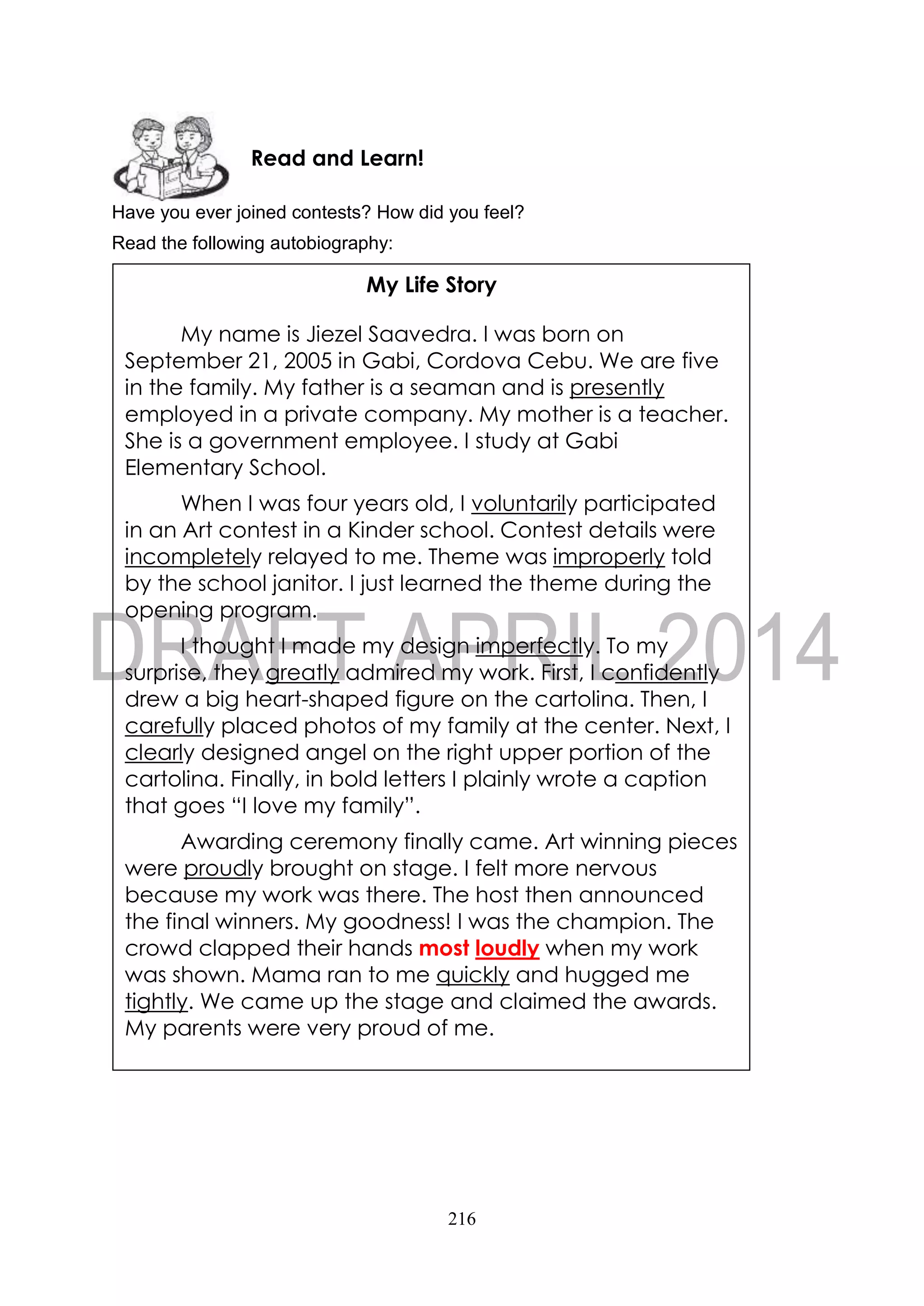 216
Have you ever joined contests? How did you feel?
Read the following autobiography:
Read and Learn!
My Life Story
My name is Jiezel Saavedra. I was born on
September 21, 2005 in Gabi, Cordova Cebu. We are five
in the family. My father is a seaman and is presently
employed in a private company. My mother is a teacher.
She is a government employee. I study at Gabi
Elementary School.
When I was four years old, I voluntarily participated
in an Art contest in a Kinder school. Contest details were
incompletely relayed to me. Theme was improperly told
by the school janitor. I just learned the theme during the
opening program.
I thought I made my design imperfectly. To my
surprise, they greatly admired my work. First, I confidently
drew a big heart-shaped figure on the cartolina. Then, I
carefully placed photos of my family at the center. Next, I
clearly designed angel on the right upper portion of the
cartolina. Finally, in bold letters I plainly wrote a caption
that goes “I love my family”.
Awarding ceremony finally came. Art winning pieces
were proudly brought on stage. I felt more nervous
because my work was there. The host then announced
the final winners. My goodness! I was the champion. The
crowd clapped their hands most loudly when my work
was shown. Mama ran to me quickly and hugged me
tightly. We came up the stage and claimed the awards.
My parents were very proud of me.
 