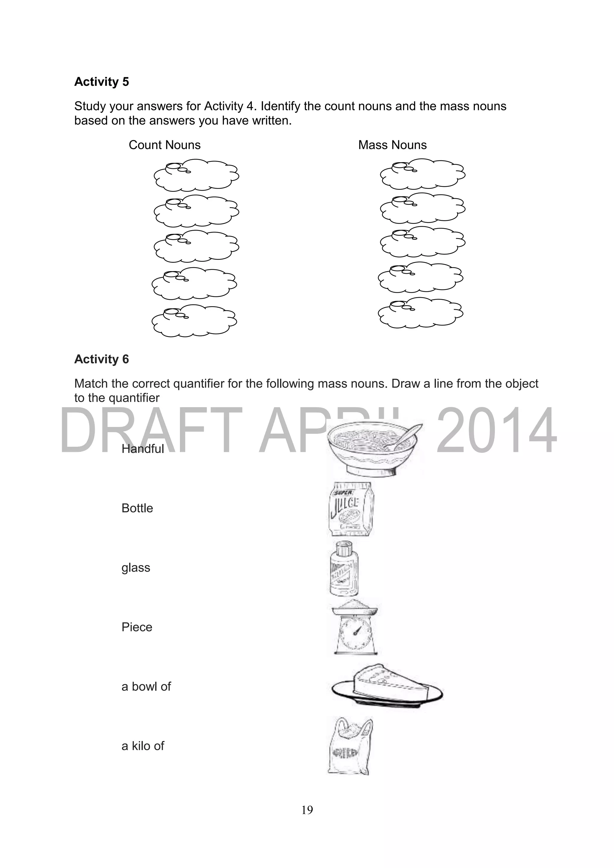19
Activity 5
Study your answers for Activity 4. Identify the count nouns and the mass nouns
based on the answers you have written.
Count Nouns Mass Nouns
Activity 6
Match the correct quantifier for the following mass nouns. Draw a line from the object
to the quantifier
Handful
Bottle
glass
Piece
a bowl of
a kilo of
 