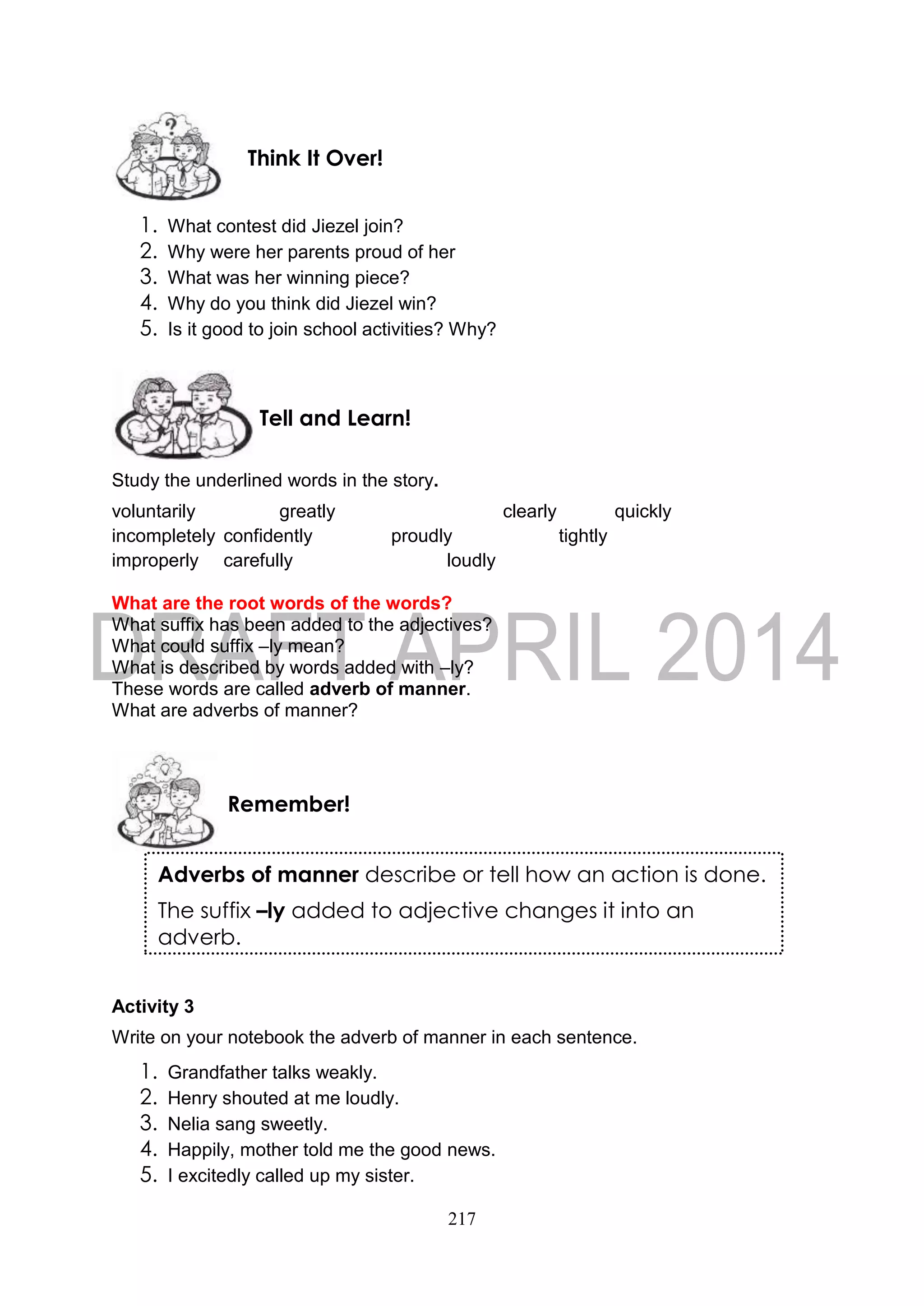 217
1. What contest did Jiezel join?
2. Why were her parents proud of her
3. What was her winning piece?
4. Why do you think did Jiezel win?
5. Is it good to join school activities? Why?
Study the underlined words in the story.
voluntarily greatly clearly quickly
incompletely confidently proudly tightly
improperly carefully loudly
What are the root words of the words?
What suffix has been added to the adjectives?
What could suffix –ly mean?
What is described by words added with –ly?
These words are called adverb of manner.
What are adverbs of manner?
Activity 3
Write on your notebook the adverb of manner in each sentence.
1. Grandfather talks weakly.
2. Henry shouted at me loudly.
3. Nelia sang sweetly.
4. Happily, mother told me the good news.
5. I excitedly called up my sister.
Remember!
Tell and Learn!
Think It Over!
Adverbs of manner describe or tell how an action is done.
The suffix –ly added to adjective changes it into an
adverb.
 