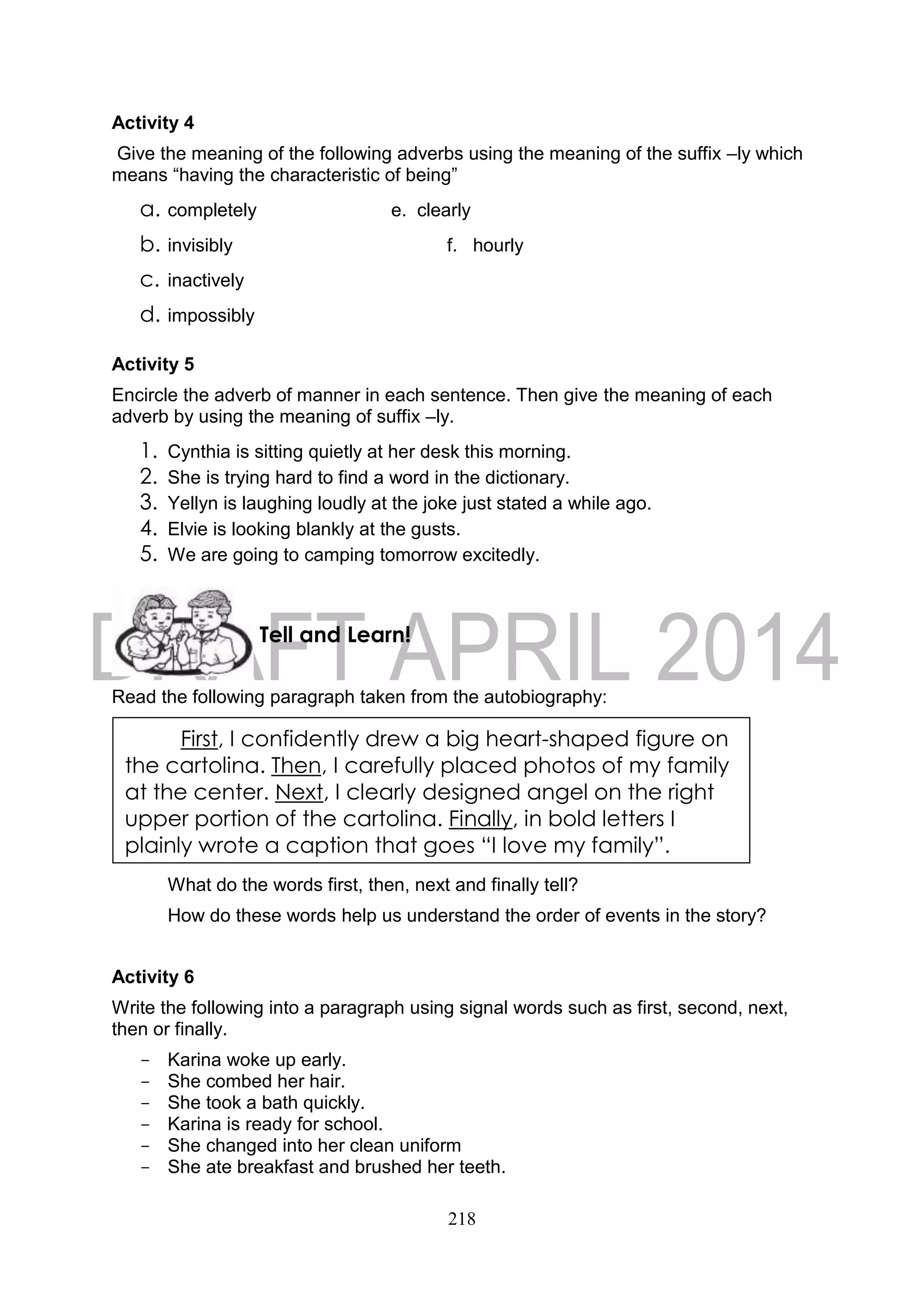 218
Activity 4
Give the meaning of the following adverbs using the meaning of the suffix –ly which
means “having the characteristic of being”
a. completely e. clearly
b. invisibly f. hourly
c. inactively
d. impossibly
Activity 5
Encircle the adverb of manner in each sentence. Then give the meaning of each
adverb by using the meaning of suffix –ly.
1. Cynthia is sitting quietly at her desk this morning.
2. She is trying hard to find a word in the dictionary.
3. Yellyn is laughing loudly at the joke just stated a while ago.
4. Elvie is looking blankly at the gusts.
5. We are going to camping tomorrow excitedly.
Read the following paragraph taken from the autobiography:
What do the words first, then, next and finally tell?
How do these words help us understand the order of events in the story?
Activity 6
Write the following into a paragraph using signal words such as first, second, next,
then or finally.
- Karina woke up early.
- She combed her hair.
- She took a bath quickly.
- Karina is ready for school.
- She changed into her clean uniform
- She ate breakfast and brushed her teeth.
First, I confidently drew a big heart-shaped figure on
the cartolina. Then, I carefully placed photos of my family
at the center. Next, I clearly designed angel on the right
upper portion of the cartolina. Finally, in bold letters I
plainly wrote a caption that goes “I love my family”.
Tell and Learn!
 
