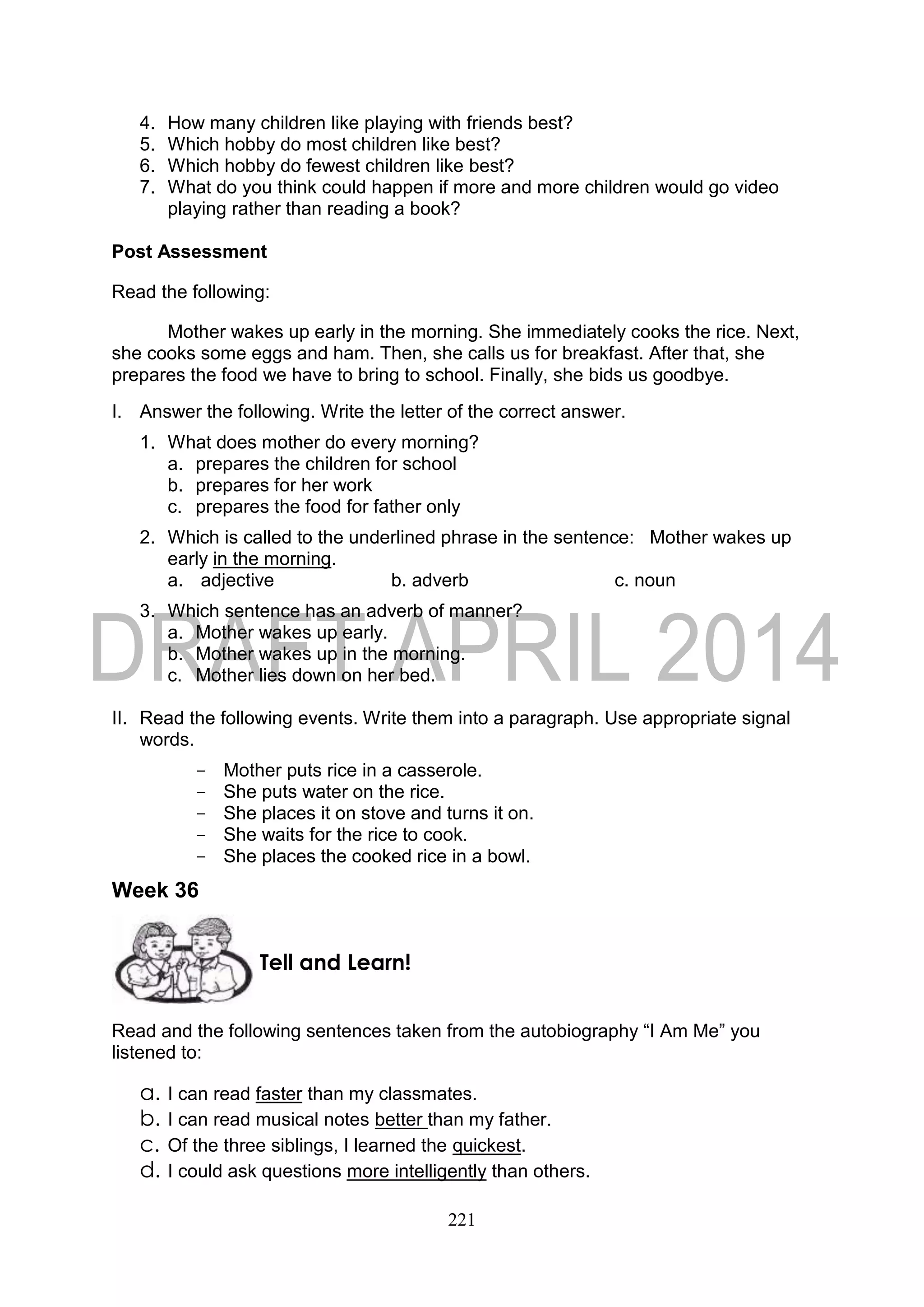 221
4. How many children like playing with friends best?
5. Which hobby do most children like best?
6. Which hobby do fewest children like best?
7. What do you think could happen if more and more children would go video
playing rather than reading a book?
Post Assessment
Read the following:
Mother wakes up early in the morning. She immediately cooks the rice. Next,
she cooks some eggs and ham. Then, she calls us for breakfast. After that, she
prepares the food we have to bring to school. Finally, she bids us goodbye.
I. Answer the following. Write the letter of the correct answer.
1. What does mother do every morning?
a. prepares the children for school
b. prepares for her work
c. prepares the food for father only
2. Which is called to the underlined phrase in the sentence: Mother wakes up
early in the morning.
a. adjective b. adverb c. noun
3. Which sentence has an adverb of manner?
a. Mother wakes up early.
b. Mother wakes up in the morning.
c. Mother lies down on her bed.
II. Read the following events. Write them into a paragraph. Use appropriate signal
words.
- Mother puts rice in a casserole.
- She puts water on the rice.
- She places it on stove and turns it on.
- She waits for the rice to cook.
- She places the cooked rice in a bowl.
Week 36
Read and the following sentences taken from the autobiography “I Am Me” you
listened to:
a. I can read faster than my classmates.
b. I can read musical notes better than my father.
c. Of the three siblings, I learned the quickest.
d. I could ask questions more intelligently than others.
Tell and Learn!
 