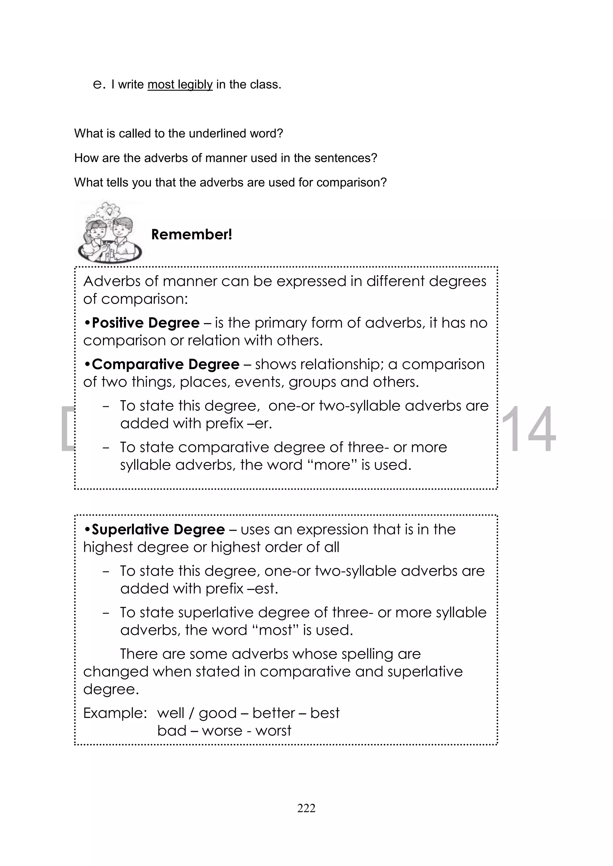 222
e. I write most legibly in the class.
What is called to the underlined word?
How are the adverbs of manner used in the sentences?
What tells you that the adverbs are used for comparison?
Remember!
Adverbs of manner can be expressed in different degrees
of comparison:
•Positive Degree – is the primary form of adverbs, it has no
comparison or relation with others.
•Comparative Degree – shows relationship; a comparison
of two things, places, events, groups and others.
- To state this degree, one-or two-syllable adverbs are
added with prefix –er.
- To state comparative degree of three- or more
syllable adverbs, the word “more” is used.
•Superlative Degree – uses an expression that is in the
highest degree or highest order of all
- To state this degree, one-or two-syllable adverbs are
added with prefix –est.
- To state superlative degree of three- or more syllable
adverbs, the word “most” is used.
There are some adverbs whose spelling are
changed when stated in comparative and superlative
degree.
Example: well / good – better – best
bad – worse - worst
 
