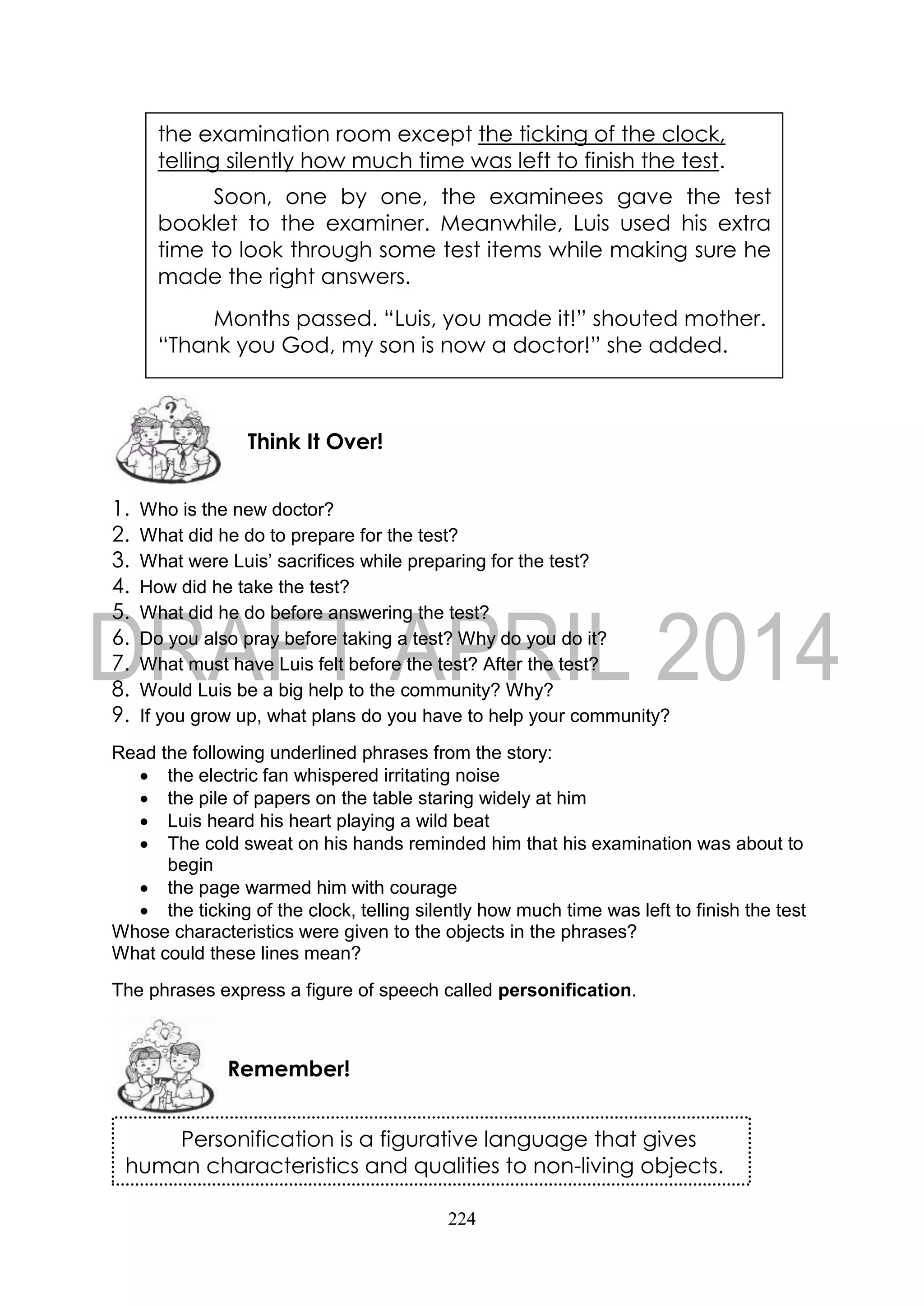 224
1. Who is the new doctor?
2. What did he do to prepare for the test?
3. What were Luis’ sacrifices while preparing for the test?
4. How did he take the test?
5. What did he do before answering the test?
6. Do you also pray before taking a test? Why do you do it?
7. What must have Luis felt before the test? After the test?
8. Would Luis be a big help to the community? Why?
9. If you grow up, what plans do you have to help your community?
Read the following underlined phrases from the story:
 the electric fan whispered irritating noise
 the pile of papers on the table staring widely at him
 Luis heard his heart playing a wild beat
 The cold sweat on his hands reminded him that his examination was about to
begin
 the page warmed him with courage
 the ticking of the clock, telling silently how much time was left to finish the test
Whose characteristics were given to the objects in the phrases?
What could these lines mean?
The phrases express a figure of speech called personification.
Remember!
Think It Over!
the examination room except the ticking of the clock,
telling silently how much time was left to finish the test.
Soon, one by one, the examinees gave the test
booklet to the examiner. Meanwhile, Luis used his extra
time to look through some test items while making sure he
made the right answers.
Months passed. “Luis, you made it!” shouted mother.
“Thank you God, my son is now a doctor!” she added.
Personification is a figurative language that gives
human characteristics and qualities to non-living objects.
 