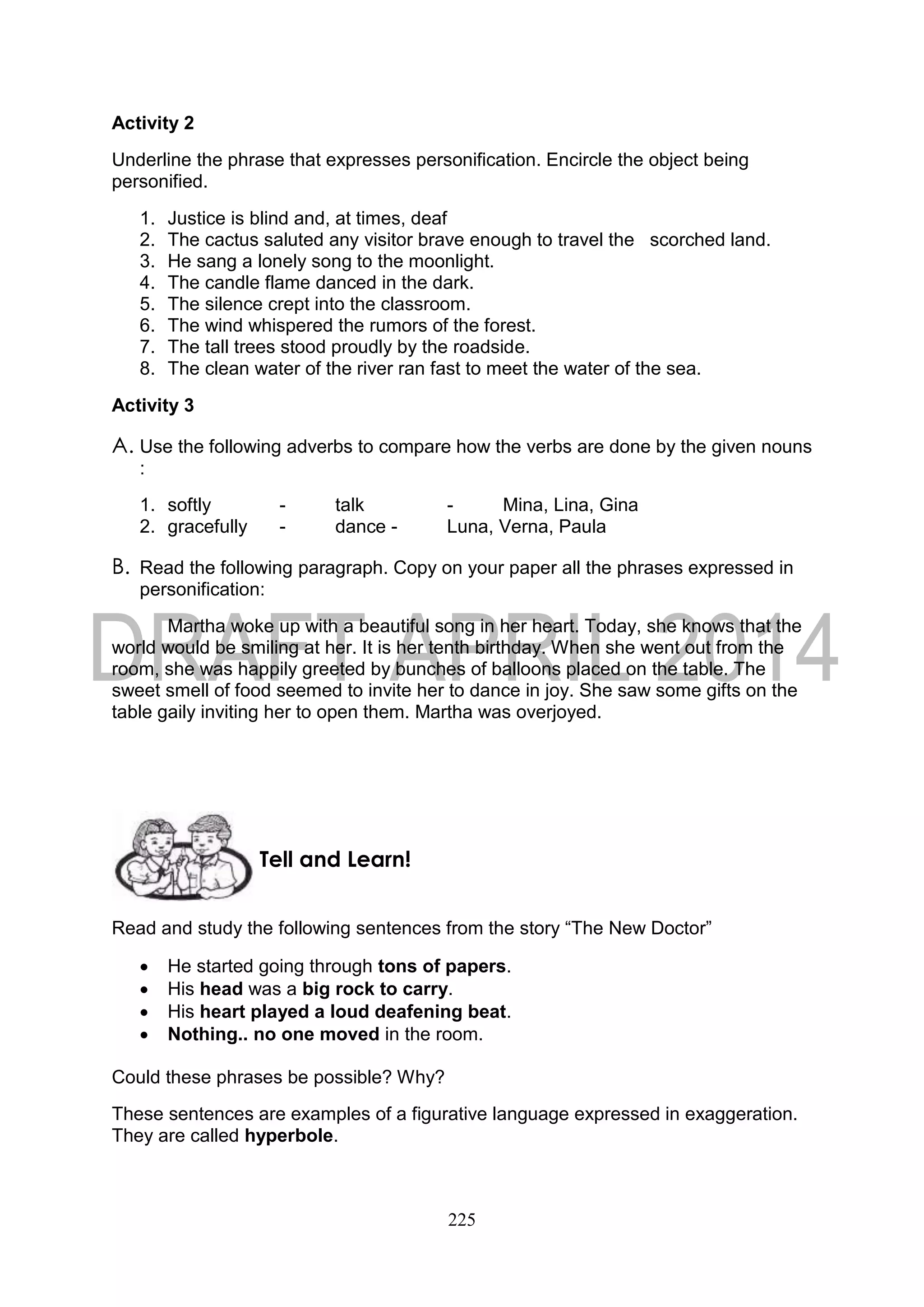 225
Activity 2
Underline the phrase that expresses personification. Encircle the object being
personified.
1. Justice is blind and, at times, deaf
2. The cactus saluted any visitor brave enough to travel the scorched land.
3. He sang a lonely song to the moonlight.
4. The candle flame danced in the dark.
5. The silence crept into the classroom.
6. The wind whispered the rumors of the forest.
7. The tall trees stood proudly by the roadside.
8. The clean water of the river ran fast to meet the water of the sea.
Activity 3
A. Use the following adverbs to compare how the verbs are done by the given nouns
:
1. softly - talk - Mina, Lina, Gina
2. gracefully - dance - Luna, Verna, Paula
B. Read the following paragraph. Copy on your paper all the phrases expressed in
personification:
Martha woke up with a beautiful song in her heart. Today, she knows that the
world would be smiling at her. It is her tenth birthday. When she went out from the
room, she was happily greeted by bunches of balloons placed on the table. The
sweet smell of food seemed to invite her to dance in joy. She saw some gifts on the
table gaily inviting her to open them. Martha was overjoyed.
Read and study the following sentences from the story “The New Doctor”
 He started going through tons of papers.
 His head was a big rock to carry.
 His heart played a loud deafening beat.
 Nothing.. no one moved in the room.
Could these phrases be possible? Why?
These sentences are examples of a figurative language expressed in exaggeration.
They are called hyperbole.
Tell and Learn!
 