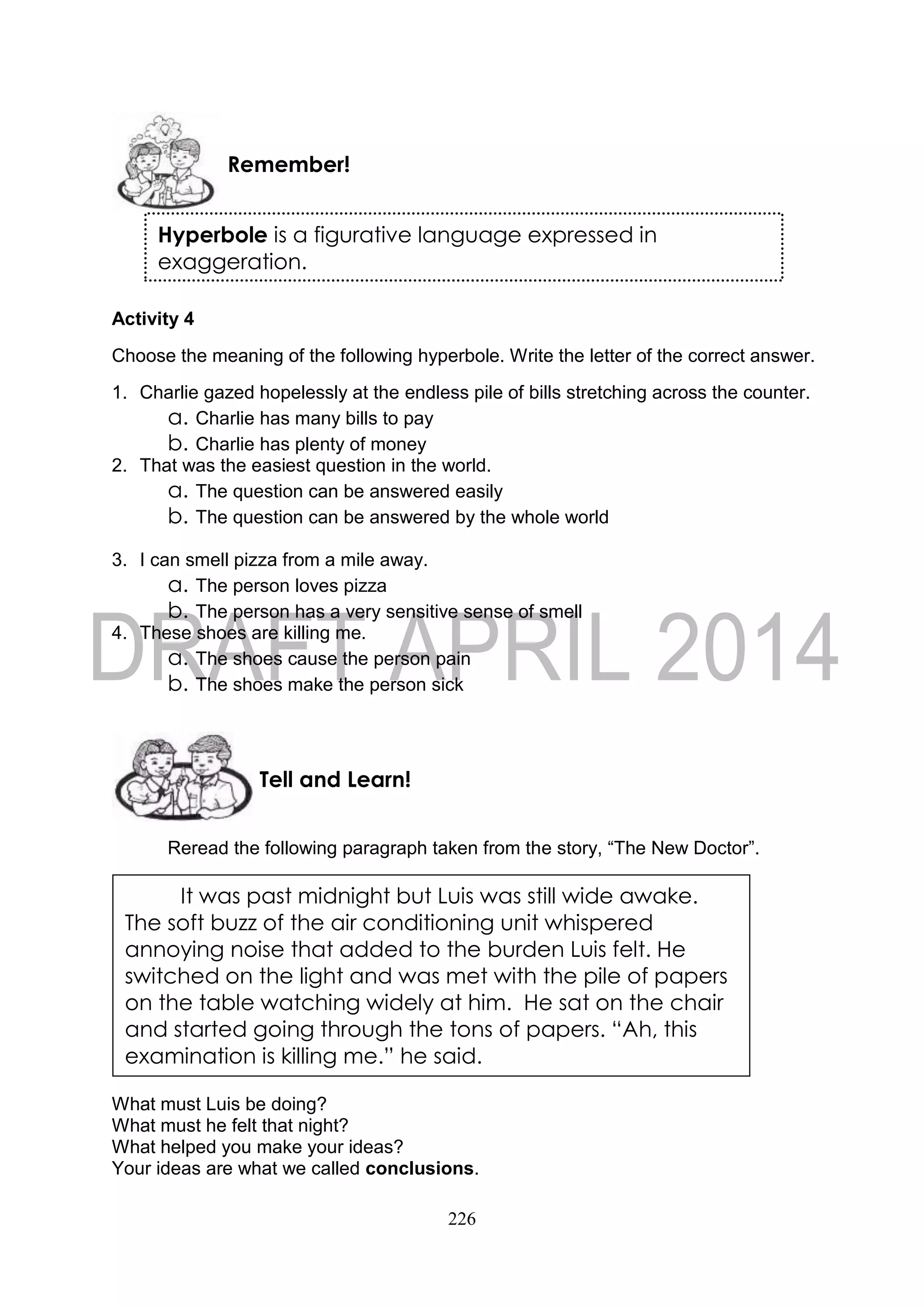 226
Activity 4
Choose the meaning of the following hyperbole. Write the letter of the correct answer.
1. Charlie gazed hopelessly at the endless pile of bills stretching across the counter.
a. Charlie has many bills to pay
b. Charlie has plenty of money
2. That was the easiest question in the world.
a. The question can be answered easily
b. The question can be answered by the whole world
3. I can smell pizza from a mile away.
a. The person loves pizza
b. The person has a very sensitive sense of smell
4. These shoes are killing me.
a. The shoes cause the person pain
b. The shoes make the person sick
Reread the following paragraph taken from the story, “The New Doctor”.
What must Luis be doing?
What must he felt that night?
What helped you make your ideas?
Your ideas are what we called conclusions.
Tell and Learn!
Remember!
It was past midnight but Luis was still wide awake.
The soft buzz of the air conditioning unit whispered
annoying noise that added to the burden Luis felt. He
switched on the light and was met with the pile of papers
on the table watching widely at him. He sat on the chair
and started going through the tons of papers. “Ah, this
examination is killing me.” he said.
Hyperbole is a figurative language expressed in
exaggeration.
 