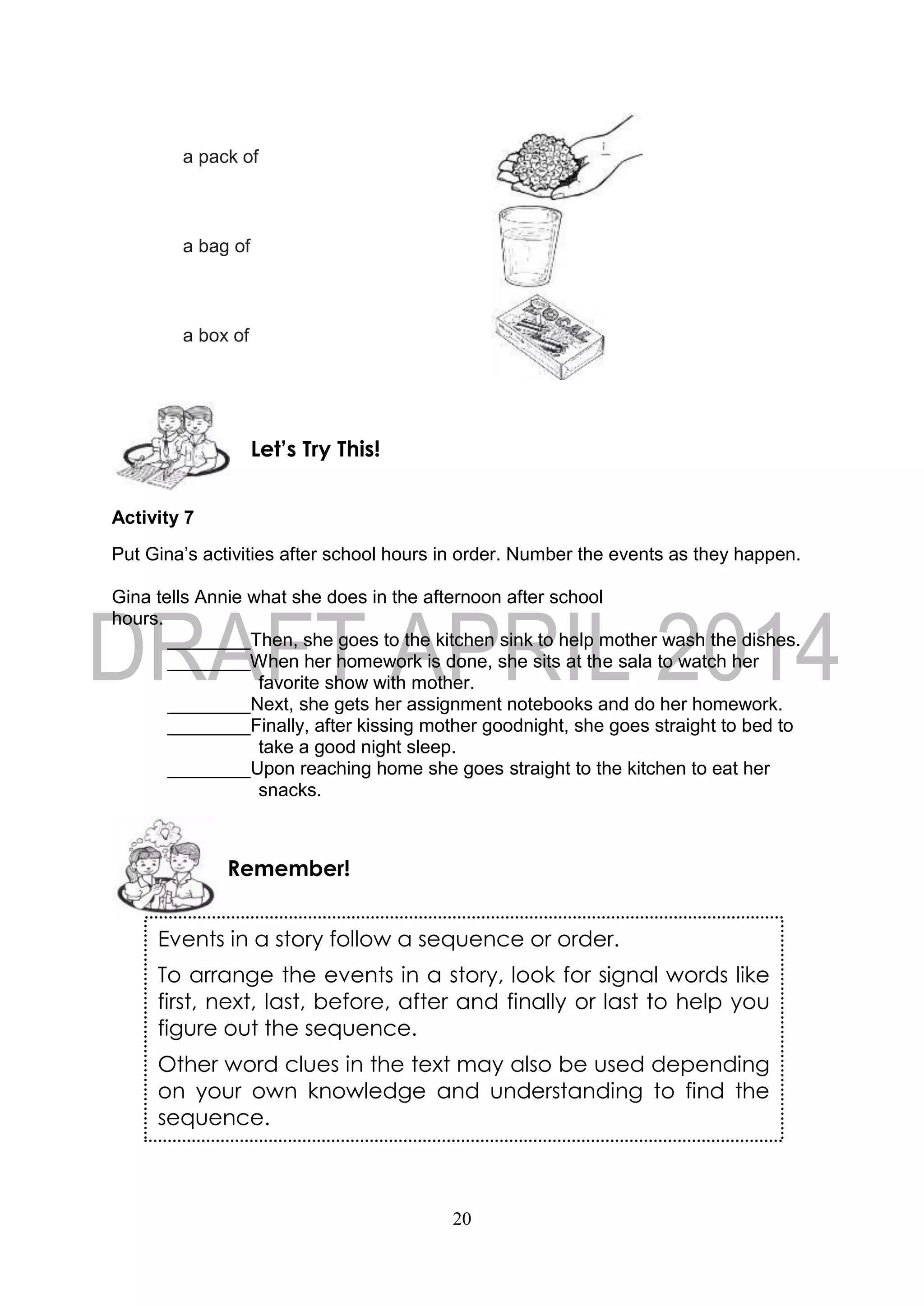 20
a pack of
a bag of
a box of
Activity 7
Put Gina’s activities after school hours in order. Number the events as they happen.
Gina tells Annie what she does in the afternoon after school
hours.
________Then, she goes to the kitchen sink to help mother wash the dishes.
________When her homework is done, she sits at the sala to watch her
favorite show with mother.
________Next, she gets her assignment notebooks and do her homework.
________Finally, after kissing mother goodnight, she goes straight to bed to
take a good night sleep.
________Upon reaching home she goes straight to the kitchen to eat her
snacks.
Remember!
Let’s Try This!
Events in a story follow a sequence or order.
To arrange the events in a story, look for signal words like
first, next, last, before, after and finally or last to help you
figure out the sequence.
Other word clues in the text may also be used depending
on your own knowledge and understanding to find the
sequence.
 